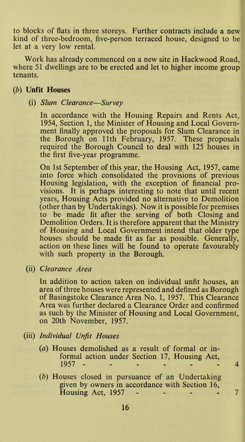 to blocks of flats in three storeys. Further contracts include a new kind of three-bedroom, five-person terraced house, designed to be let at a very low rental. Work has already commenced on a new site in Hackwood Road, where 51 dwellings are to be erected and let to higher income group tenants. (b) Unfit Houses (i) Slum Clearance—Survey In accordance with the Housing Repairs and Rents Act, 1954, Section 1, the Minister of Housing and Local Govern- ment finally approved the proposals for Slum Clearance in the Borough on 11th February, 1957. These proposals required the Borough Council to deal with 125 houses in the first five-year programme. On 1st September of this year, the Housing Act, 1957, came into force which consolidated the provisions of previous Housing legislation, with the exception of financial pro- visions. It is perhaps interesting to note that until recent years, Housing Acts provided no alternative to Demolition (other than by Undertakings). Now it is possible for premises to be made fit after the serving of both Closing and Demolition Orders. It is therefore apparent that the Ministry of Housing and Local Government intend that older type houses should be made fit as far as possible. Generally, action on these lines will be found to operate favourably with such property in the Borough. (ii) Clearance Area In addition to action taken on individual unfit houses, an area of three houses were represented and defined as Borough of Basingstoke Clearance Area No. 1, 1957. This Clearance Area was further declared a Clearance Order and confirmed as such by the Minister of Housing and Local Government, on 20th November, 1957. (iii) Individual Unfit Houses (a) Houses demolished as a result of formal or in- formal action under Section 17, Housing Act, 1957 4 {b) Houses closed in pursuance of an Undertaking given by owners in accordance with Section 16, Housing Act, 1957