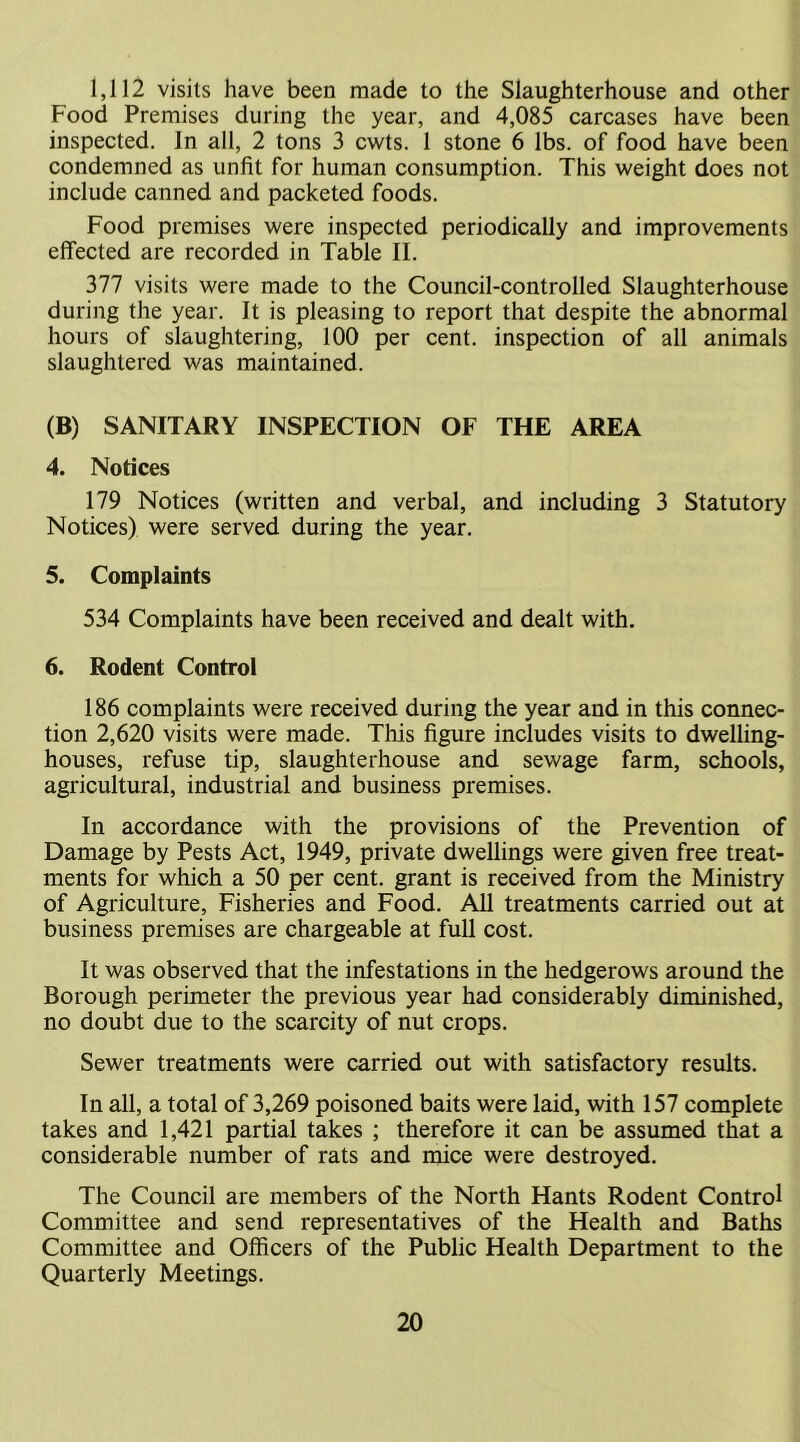 1,112 visits have been made to the Slaughterhouse and other Food Premises during the year, and 4,085 carcases have been inspected. In alt, 2 tons 3 cwts. 1 stone 6 lbs. of food have been condemned as unfit for human consumption. This weight does not include canned and packeted foods. Food premises were inspected periodically and improvements effected are recorded in Table II. 377 visits were made to the Council-controlled Slaughterhouse during the year. It is pleasing to report that despite the abnormal hours of slaughtering, 100 per cent, inspection of all animals slaughtered was maintained. (B) SANITARY INSPECTION OF THE AREA 4. Notices 179 Notices (written and verbal, and including 3 Statutory Notices) were served during the year. 5. Complaints 534 Complaints have been received and dealt with. 6. Rodent Control 186 complaints were received during the year and in this connec- tion 2,620 visits were made. This figure includes visits to dwelling- houses, refuse tip, slaughterhouse and sewage farm, schools, agricultural, industrial and business premises. In accordance with the provisions of the Prevention of Damage by Pests Act, 1949, private dwellings were given free treat- ments for which a 50 per cent, grant is received from the Ministry of Agriculture, Fisheries and Food. All treatments carried out at business premises are chargeable at full cost. It was observed that the infestations in the hedgerows around the Borough perimeter the previous year had considerably diminished, no doubt due to the scarcity of nut crops. Sewer treatments were carried out with satisfactory results. In all, a total of 3,269 poisoned baits were laid, with 157 complete takes and 1,421 partial takes ; therefore it can be assumed that a considerable number of rats and mice were destroyed. The Council are members of the North Hants Rodent Control Committee and send representatives of the Health and Baths Committee and Officers of the Public Health Department to the Quarterly Meetings.