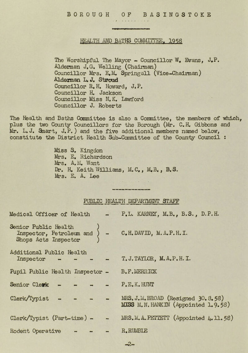 HEALTH im BATHS COMITTEE. 1958 The Worshipful The Mayor - Councillor W, Evans, J*P. Alderman J, G. Welling (Chairman) Councillor Mrs, E.M, Spring all (Vice-Chairman) Alderman L. J. StaPoud Councillor R, H. Howard, J. P. Councillor H. Jackson Councillor Miss N. K, Lawford Councillor J. Roberts The Health and Baths Committee is also a Committee, the members of which, plus the two County Councillors for the Borough (Mr. C.H. Gibbons and Mr. L, J. ^art, J. P. ) and the five additional members named below, constitute the District Health Sub-Committee of the County Council : Miss S. Kingdon Mrs, E, Richardson Mrs, A. IvL Want Dr. H, Keith Williams, M. C,, M,B,, B, S. Mrs. E. A, Lee HEALTH DEPARTMENT STAFF P.L. KARNET, M.B., B.S., D.P.H. PUBLIC Medical Officer of Health Senior Public Health ) Inspector, Petroleum and ) - Shops Acts Inspector ) Additional Public Health Inspector - - - - Pupil Public I^alth Inspector - Senior Cleirk - - - - Clerk/Typist - - - Clerk/iypist (Part-time) - Rodent Operative _ _ C.H.DAVID, M.A.P.H.I. T,J. TAYLOR, M.A.P.H. I. B.F.MERIUCK P.E.K.IOTT IVIRS, J.M, BROAD (Resigned MISS M.N.HANKBT (Appointed 1.9.5S) MRS.M.A.PETTETT (Appointed 4.11.58) R, RUMBLE -2-