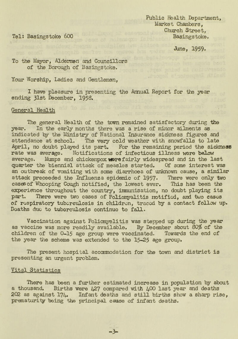 Public I-fealth Department, Market Chambers, Church Street, Tel: Basingstoke 600 Basingstoke. June, 1959* To the Mayor, Aldermen and Councillors of the Borough of Basingstoke. Your Worship, Ladies and Crentlemen, I have pleasure in presenting the Annual Report for the year ending 31st December, 195S. General Health The general Healtli of the town remained satisfactory during the year. In the early months there was a rise of minor ailments as indicated by the Ivlinistry of National Insurance sickness figures and attendance at school. The very cold weather mth snowfalls to late April, no doubt played its part. For the remaining period the sicknesB rate was average. Notifications of infectious illness were below average. Mumps and chickenpox were fairly widespread and in the last quarter the biennial attack of measles started. Of some interest was an outbreak of vomiting with some diarrhoea of unknown cause, a similar attack proceeded the Influenza epidemic of 1957* There were only two cases of Whooping Cough notified, the lowest ever. This has been the experience throughout the country, immunisation, no doubt playing its part. There were two cases of Poliomyelitis notified, and tv;o cases of respiratory tuberculosis in children, traced by a contact follow up. Deaths duo to tuberculosis continue to fall. Vaccination against Poliomyelitis was stepped up during the year as vaccine was more readily available. By December about 80% of the children of the O-I5 age group were vaccinated. Towards the end of the year the scheme was extended to the 15-23 ag© group. The present hospital accommodation for the town and district is presenting an urgent problem. Vital Statistics There has been a further estimated increase in population by about a thousand. Births were ^427 compared with 4^0 last year and deaths 202 as against 174» Infant deaths and still births show a sharp rise, prematurity being the principal cause of infant deaths.