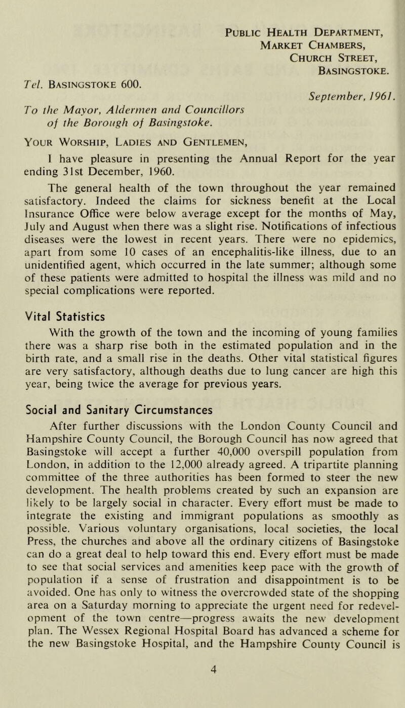 Public Health Department, Market Chambers, Church Street, Basingstoke. Tel. Basingstoke 600. September, 196/. To the Mayor, Aldermen and Councillors of the Borough of Basingstoke. Your Worship, Ladies and Gentlemen, I have pleasure in presenting the Annual Report for the year ending 31st December, 1960. The general health of the town throughout the year remained satisfactory. Indeed the claims for sickness benefit at the Local Insurance Office were below average except for the months of May, July and August when there was a slight rise. Notifications of infectious diseases were the lowest in recent years. There were no epidemics, apart from some 10 cases of an encephalitis-like illness, due to an unidentified agent, which occurred in the late summer; although some of these patients were admitted to hospital the illness was mild and no special complications were reported. Vital Statistics With the growth of the town and the incoming of young families there was a sharp rise both in the estimated population and in the birth rate, and a small rise in the deaths. Other vital statistical figures are very satisfactory, although deaths due to lung cancer are high this year, being twice the average for previous years. Social and Sanitary Circumstances After further discussions with the London County Council and Hampshire County Council, the Borough Council has now agreed that Basingstoke will accept a further 40.000 overspill population from London, in addition to the 12,000 already agreed. A tripartite planning committee of the three authorities has been formed to steer the new development. The health problems created by such an expansion are likely to be largely social in character. Every effort must be made to integrate the existing and immigrant populations as smoothly as possible. Various voluntary organisations, local societies, the local Press, the churches and above all the ordinary citizens of Basingstoke can do a great deal to help toward this end. Every effort must be made to see that social services and amenities keep pace with the growth of population if a sense of frustration and disappointment is to be avoided. One has only to witness the overcrowded state of the shopping area on a Saturday morning to appreciate the urgent need for redevel- opment of the town centre—progress awaits the new development plan. The Wessex Regional Hospital Board has advanced a scheme for the new Basingstoke Hospital, and the Hampshire County Council is