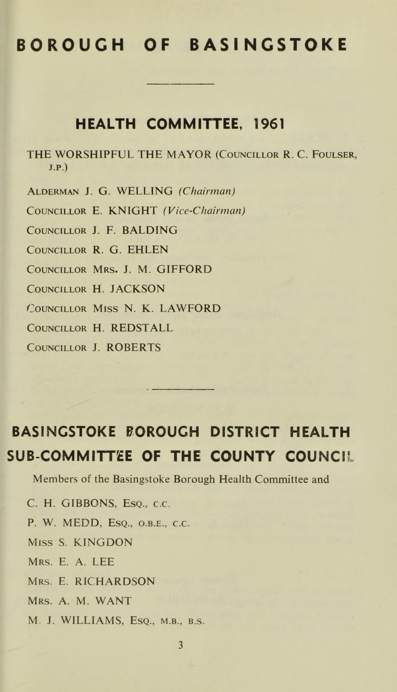 HEALTH COMMITTEE, 1961 THE WORSHIPFUL THE MAYOR (Councillor R. C. Foulser, J.p.) Alderman J. G. WELLING (Chairman) Councillor E. KNIGHT (Vice-Chairman) Councillor J. F. BALDING Councillor R. G. EHLEN Councillor Mrs. J. M. GIFFORD Councillor H. JACKSON Councillor Miss N. K. LAWFORD Councillor H. REDSTALL Councillor J. ROBERTS BASINGSTOKE BOROUGH DISTRICT HEALTH SUB COMMITTEE OF THE COUNTY COUNCIL Members of the Basingstoke Borough Health Committee and C. H. GIBBONS, Esq., c.c. P. W. MEDD, Esq., o.b.e., c.c. Miss S. KINGDON Mrs. E. a. LEE Mrs. E. RICHARDSON Mrs. a. M. want M J. WILLIAMS, Esq., m.b., b.s.