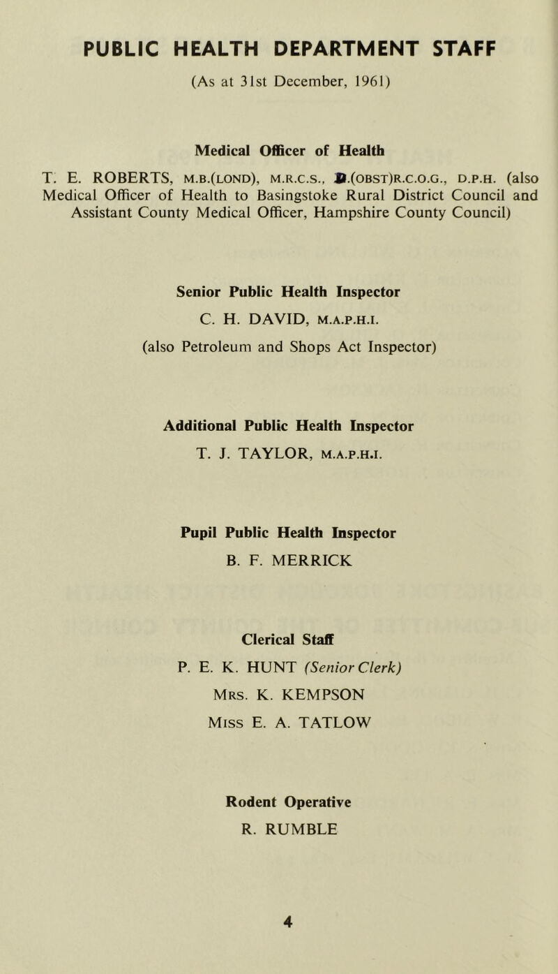 PUBLIC HEALTH DEPARTMENT STAFF (As at 31st December, 1961) Medical Officer of Health T. E. ROBERTS, m.b.(lond), m.r.c.s., JI.(obst)r.c.o.g., d.p.h. (also Medical Officer of Health to Basingstoke Rural District Council and Assistant County Medical Officer, Hampshire County Council) Senior Public Health Inspector C. H. DAVID, M.A.p.H.i. (also Petroleum and Shops Act Inspector) Additional Public Health Inspector T. J. TAYLOR, M.A.P.H.I. Pupil Public Health Inspector B. F. MERRICK Clerical Staff P. E. K. HUNT (Senior CAerk) Mrs. K. KEMPSON Miss E. A. TATLOW Rodent Operative R. RUMBLE