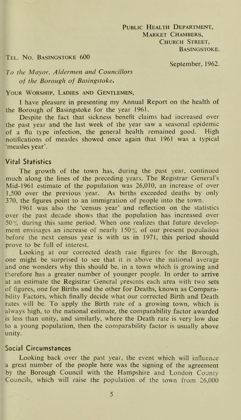 Public Health Department, Market Chambers, Church Street, Basingstoke. Tel. No. Basingstoke 600 September, 1962. To the Mayor, Aldermen and Councillors of the Borough of Basingstoke. Your Worship, Ladies and Gentlemen, 1 have pleasure in presenting my Annual Report on the health of the Borough of Basingstoke for the year 1961. Despite the fact that sickness benefit claims had increased over the past year and the last week of the year saw a seasonal epidemic of a flu type infection, the general health remained good. High notifications of measles showed once again that 1961 was a typical ‘measles year'. Vital Statistics The growth of the town has, during the past year, continued much along the lines of the preceding years. The Registrar General’s Mid-1961 estimate of the population was 26,010, an increase of over 1.500 over the previous year. As births exceeded deaths by only 370, the figures point to an immigration of people into the town. 1961 was also the ‘census year’ and reflection on the statistics over the past decade shows that the population has increased over 50% during this same period. When one realizes that future develop- ment envisages an increase of nearly 150% of our present population before the next census year is with us in 1971, this period should prove to be full of interest. Looking at our corrected death rate figures for the Borough, one might be surprised to see that it is above the national average and one wonders why this should be, in a town which is growing and therefore has a greater number of younger people. In order to arrive at an estimate the Registrar General presents each area with two sets of figures, one for Births and the other for Deaths, known as Compara- bility Factors, which finally decide what our corrected Birth and Death rates will be. To apply the Birth rate of a growing town, which is always high, to the national estimate, the comparability factor awarded is less than unity, and similarly, where the Death rate is very low due to a young population, then the comparability factor is usually above unity. Social Circumstances Looking back over the past year, the event which will influence a great number of the people here was the signing of the agreement by the Borough Council with the Hampshire and London County Councils, which will raise the population of the town from 26,000