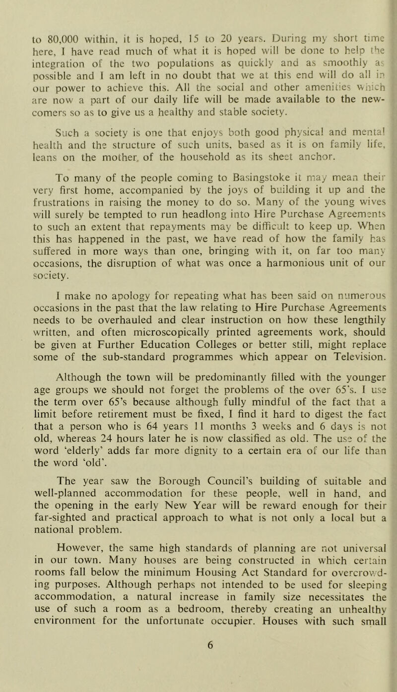to 80,000 within, it is hoped, 15 to 20 years. During my short time •; here, I have read much of what it is hoped will be done to help the ; integration of the two populations as quickly and as smoothly as * possible and I am left in no doubt that we at this end will do all i.n j our power to achieve this. All the social and other amenities which i are now a part of our daily life will be made available to the new- ( comers so as to give us a healthy and stable society. ■■ Such a society is one that enjoys both good physical and mental > health and the structure of such units, based as it is on family life, leans on the mother, of the household as its sheet anchor. To many of the people coming to Basingstoke it may mean their g very first home, accompanied by the joys of building it up and the a frustrations in raising the money to do so. Many of the young wives <! will surely be tempted to run headlong into Hire Purchase Agreements to such an extent that repayments may be difficult to keep up. When j. this has happened in the past, we have read of how the family has '• suffered in more ways than one, bringing with it, on far too many 1 occasions, the disruption of what was once a harmonious unit of our society. I make no apology for repeating what has been said on numerous occasions in the past that the law relating to Hire Purchase Agreements needs to be overhauled and clear instruction on how these lengthily ; written, and often microscopically printed agreements work, should be given at Further Education Colleges or better still, might replace some of the sub-standard programmes which appear on Television. ’ Although the town will be predominantly filled with the younger age groups we should not forget the problems of the over 65‘s. I use the term over 65’s because although fully mindful of the fact that a limit before retirement must be fixed, I find it hard to digest the fact ' that a person who is 64 years 11 months 3 weeks and 6 days is not ; old, whereas 24 hours later he is now classified as old. The use of the \ word ‘elderly’ adds far more dignity to a certain era of our life than ; the word ‘old’. ^ f The year saw the Borough Council's building of suitable and , well-planned accommodation for these people, well in hand, and the opening in the early New Year will be reward enough for their ^ far-sighted and practical approach to what is not only a local but a ' national problem. However, the same high standards of planning are not universal ; in our town. Many houses are being constructed in which certain rooms fall below the minimum Housing Act Standard for overcrowd- ing purposes. Although perhaps not intended to be used for sleeping , accommodation, a natural increase in family size necessitates the use of such a room as a bedroom, thereby creating an unhealthy environment for the unfortunate occupier. Houses with such small