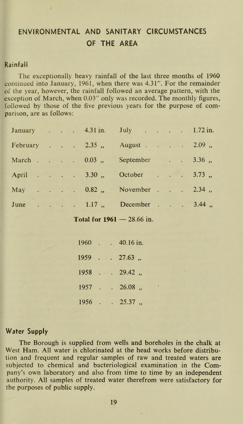 ENVIRONMENTAL AND SANITARY CIRCUMSTANCES OF THE AREA Rainfall The exceptionally heavy rainfall of the last three months of 1960 continued into January, 1961, when there was 4.31. For the remainder of the year, however, the rainfall followed an average pattern, with the exception of March, when 0.03 only was recorded. The monthly figures, followed by those of the five previous years for the purpose of com- parison, are as follows: January 4.31 in. July ... . 1.72 in. February 35 August . . 2.09 „ March . . . 0.03 „ September . 3.36 „ April . . 3.30 „ October . 3.73 „ May . . 0.82 „ November . . 2.34 „ June . . 1.17 „ December . . 3.44 „ Total for 1961 — 28.66 in. 1960 . . 40.16 in. 1959 . . 27.63 „ 1958 . . 29.42 „ 1957 . . 26.08 „ 1956 . . 25.37 „ Water Supply The Borough is supplied from wells and boreholes in the chalk at West Ham. All water is chlorinated at the head works before distribu- tion and frequent and regular samples of raw and treated waters are subjected to chemical and bacteriological examination in the Com- pany’s own laboratory and also from time to time by an independent authority. All samples of treated water therefrom were satisfactory for the purposes of public supply.