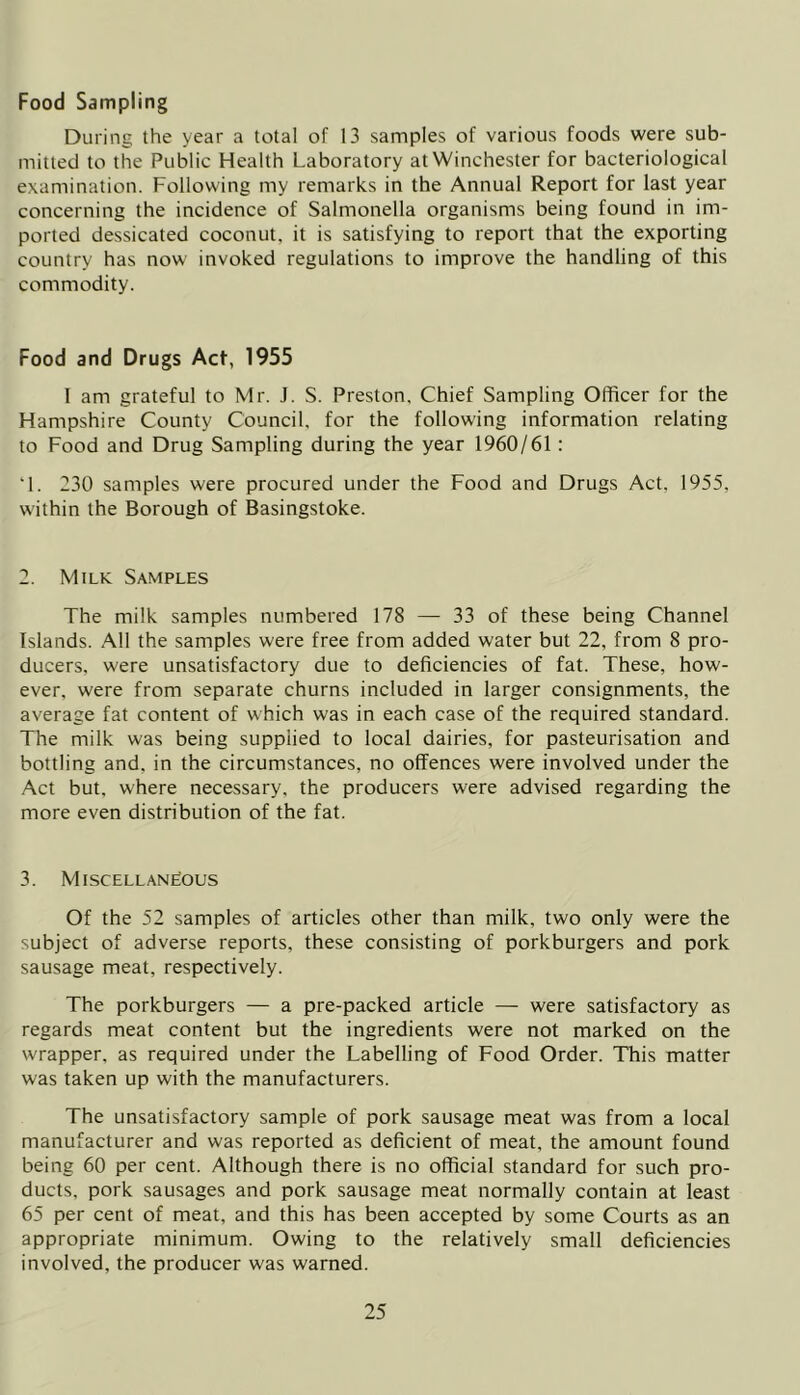 Food Sampling During the year a total of 13 samples of various foods were sub- mitted to the Public Health Laboratory at Winchester for bacteriological examination. Following my remarks in the Annual Report for last year concerning the incidence of Salmonella organisms being found in im- ported dessicated coconut, it is satisfying to report that the exporting country has now invoked regulations to improve the handling of this commodity. Food and Drugs Act, 1955 I am grateful to Mr. J. S. Preston. Chief Sampling Officer for the Hampshire County Council, for the following information relating to Food and Drug Sampling during the year 1960/61: ‘1. 230 samples were procured under the Food and Drugs Act, 1955, within the Borough of Basingstoke. 2. Milk Samples The milk samples numbered 178 — 33 of these being Channel Islands. All the samples were free from added water but 22, from 8 pro- ducers, were unsatisfactory due to deficiencies of fat. These, how- ever, were from separate churns included in larger consignments, the average fat content of which was in each case of the required standard. The milk was being supplied to local dairies, for pasteurisation and bottling and, in the circumstances, no offences were involved under the Act but, where necessary, the producers were advised regarding the more even distribution of the fat. 3. Miscellaneous Of the 52 samples of articles other than milk, two only were the subject of adverse reports, these consisting of porkburgers and pork sausage meat, respectively. The porkburgers — a pre-packed article — were satisfactory as regards meat content but the ingredients were not marked on the wrapper, as required under the Labelling of Food Order. This matter was taken up with the manufacturers. The unsatisfactory sample of pork sausage meat was from a local manufacturer and was reported as deficient of meat, the amount found being 60 per cent. Although there is no official standard for such pro- ducts, pork sausages and pork sausage meat normally contain at least 65 per cent of meat, and this has been accepted by some Courts as an appropriate minimum. Owing to the relatively small deficiencies involved, the producer was warned.