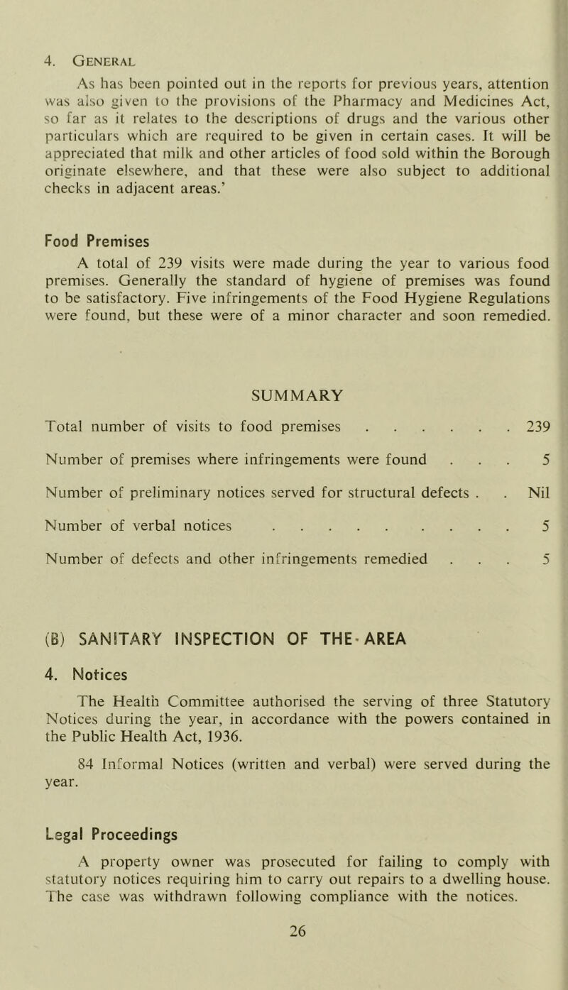 4. General As has been pointed out in the reports for previous years, attention was also given to the provisions of the Pharmacy and Medicines Act, so far as it relates to the descriptions of drugs and the various other particulars which are required to be given in certain cases. It will be appreciated that milk and other articles of food sold within the Borough originate elsewhere, and that these were also subject to additional checks in adjacent areas.’ Food Premises A total of 239 visits were made during the year to various food premises. Generally the standard of hygiene of premises was found to be satisfactory. Five infringements of the Food Hygiene Regulations were found, but these were of a minor character and soon remedied. SUMMARY Total number of visits to food premises 239 Number of premises where infringements were found ... 5 Number of preliminary notices served for structural defects . . Nil Number of verbal notices 5 Number of defects and other infringements remedied ... 5 (B) SANITARY INSPECTION OF THE-AREA 4. Notices The Health Committee authorised the serving of three Statutory Notices during the year, in accordance with the powers contained in the Public Health Act, 1936. 84 Informal Notices (written and verbal) were served during the year. Legal Proceedings A property owner was prosecuted for failing to comply with statutory notices requiring him to carry out repairs to a dwelling house. The case was withdrawn following compliance with the notices.
