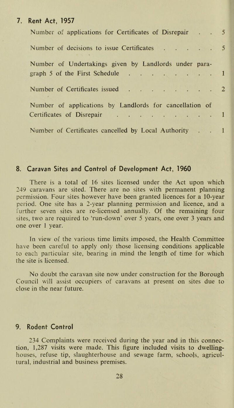 7. Rent Act, 1957 Number of applications for Certificates of Disrepair . . 5 Number of decisions to issue Certificates 5 Number of Undertakings given by Landlords under para- graph 5 of the First Schedule 1 Number of Certificates issued 2 Number of applications by Landlords for cancellation of Certificates of Disrepair 1 Number of Certificates cancelled by Local Authority . . 1 8. Caravan Sites and Control of Development Act, 1960 There is a total of 16 sites licensed under the Act upon which 249 caravans are sited. There are no sites with permanent planning permission. Four sites however have been granted licences for a 10-year period. One site has a 2-year planning permission and licence, and a further seven sites are re-licensed annually. Of the remaining four sites, two are required to ‘run-down’ over 5 years, one over 3 years and one over 1 year. In view of the various time limits imposed, the Health Committee have been careful to apply only those licensing conditions applicable to each particular site, bearing in mind the length of time for which the site is licensed. No doubt the caravan site now under construction for the Borough Council will assist occupiers of caravans at present on sites due to close in the near future. 9. Rodent Control 234 Complaints were received during the year and in this connec- tion, 1,287 visits were made. This figure included visits to dwelling- houses, refuse tip, slaughterhouse and sewage farm, schools, agricul- tural. industrial and business premises.