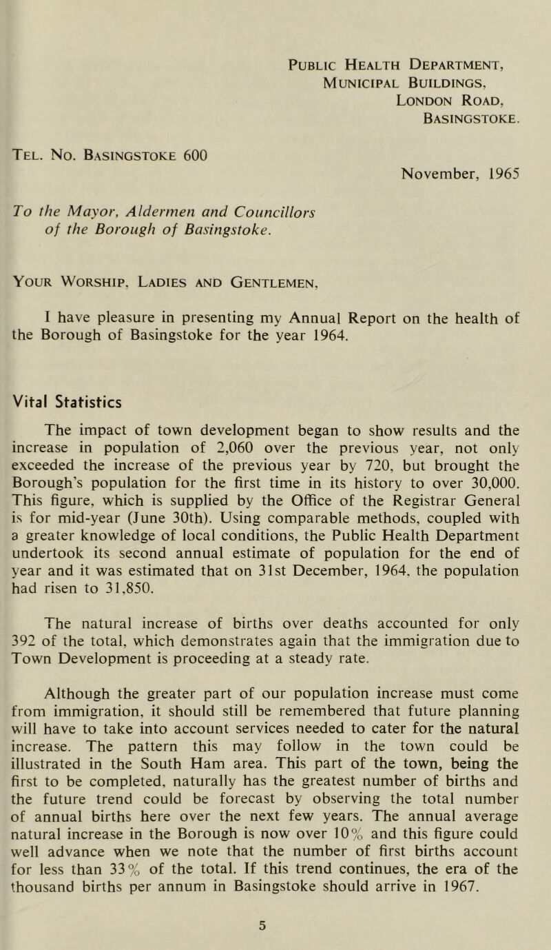 Public Health Department, Municipal Buildings. London Road, Basingstoke. Tel. No. Basingstoke 600 November, 1965 To the Mayor, Aldermen and Councillors of the Borough of Basingstoke. Your Worship. Ladies and Gentlemen, I have pleasure in presenting my Annual Report on the health of the Borough of Basingstoke for the year 1964. Vital Statistics The impact of town development began to show results and the increase in population of 2,060 over the previous year, not only exceeded the increase of the previous year by 720, but brought the Borough’s population for the first time in its history to over 30.000. This figure, which is supplied by the Office of the Registrar General is for mid-year (June 30th). Using comparable methods, coupled with a greater knowledge of local conditions, the Public Health Department undertook its second annual estimate of population for the end of year and it was estimated that on 31st December, 1964. the population had risen to 31.850. The natural increase of births over deaths accounted for only 392 of the total, which demonstrates again that the immigration due to Town Development is proceeding at a steady rate. Although the greater part of our population increase must come from immigration, it should still be remembered that future planning will have to take into account services needed to cater for the natural increase. The pattern this may follow in the town could be illustrated in the South Ham area. This part of the town, being the first to be completed, naturally has the greatest number of births and the future trend could be forecast by observing the total number of annual births here over the next few years. The annual average natural increase in the Borough is now over 10% and this figure could well advance when we note that the number of first births account for less than 33% of the total. If this trend continues, the era of the thousand births per annum in Basingstoke should arrive in 1967.