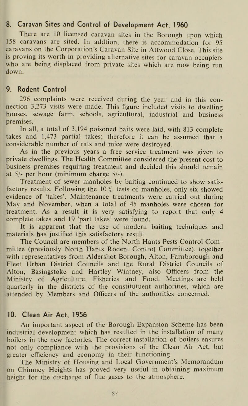 8. Caravan Sites and Control of Development Act, 1960 There are 10 licensed caravan sites in the Borough upon which 158 caravans are sited. In addtion, there is accommodation for 95 caravans on the Corporation's Caravan Site in Attwood Close. This site is proving its worth in providing alternative sites for caravan occupiers who are being displaced from private sites which are now being run down. 9. Rodent Control 296 complaints were received during the year and in this con- nection 3,273 visits were made. This figure included visits to dwelling houses, sewage farm, schools, agricultural, industrial and business premises. In all. a total of 3,194 poisoned baits were laid, with 813 complete takes and 1.473 partial takes; therefore it can be assumed that a considerable number of rats and mice were destroyed. As in the previous years a free service treatment was given to private dwellings. The Health Committee considered the present cost to business premises requiring treatment and decided this should remain at 5/- per hour (minimum charge 5/-). Treatment of sewer manholes by baiting continued to show satis- factory results. Following the 10% tests of manholes, only six showed evidence of ‘takes’. Maintenance treatments were carried out during May and November, when a total of 45 manholes were chosen for treatment. As a result it is very satisfying to report that only 4 complete takes and 19 'part takes’ were found. It is apparent that the use of modern baiting techniques and materials has justified this satisfactory result. The Council are members of the North Hants Pests Control Com- mittee (previously North Hants Rodent Control Committee), together with representatives from Aldershot Borough, Alton, Farnborough and Fleet Urban District Councils and the Rural District Councils of Alton, Basingstoke and Hartley Wintney, also Officers from the Ministry of Agriculture, Fisheries and Food. Meetings are held quarterly in the districts of the constitutuent authorities, which are attended by Members and Officers of the authorities concerned. 10. Clean Air Act, 1956 An important aspect of the Borough Expansion Scheme has been industrial development which has resulted in the installation of many boilers in the new factories. The correct installation of boilers ensures not only compliance with the provisions of the Clean Air Act, but greater efficiency and economy in their functioning The Ministry of Housing and Local Government’s Memorandum on Chimney Heights has proved very useful in obtaining maximum height for the discharge of flue gases to the atmosphere.
