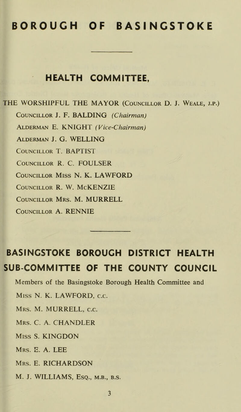 HEALTH COMMITTEE, THE WORSHIPFUL THE MAYOR (Councillor D. J. Weale, j.p.) Councillor J. F. BALDING (Chairman) Alderman E. KNIGHT (Vice-Chairman) Alderman J. G. WELLING Councillor T. BAPTIST Councillor R. C. FOULSER Councillor Miss N. K. LAWFORD Councillor R. W. McKENZlE Councillor Mrs. M. MURRELL Councillor A. RENNIE BASINGSTOKE BOROUGH DISTRICT HEALTH SUB COMMITTEE OF THE COUNTY COUNCIL Members of the Basingstoke Borough Health Committee and Miss N. K. LAWFORD, c.c. Mrs. M. MURRELL, c.c. Mrs. C. a. CHANDLER Miss S. KINGDON Mrs. E. a. LEE Mrs. E. RICHARDSON M. J. WILLIAMS, Esq., m.b., b.s.