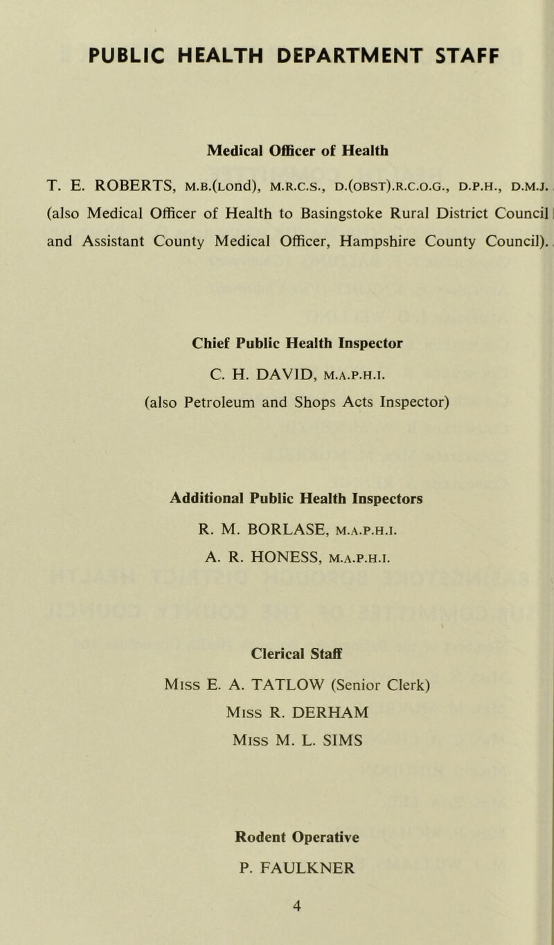 PUBLIC HEALTH DEPARTMENT STAFF Medical OflBcer of Health T. E. ROBERTS, M.B.(Lond), m.r.c.s., d.(obst).r.c.o.g., d.p.h., d.m.j. (also Medical Officer of Health to Basingstoke Rural District Council and Assistant County Medical Officer, Hampshire County Council). Chief Public Health Inspector C. H. DAVID, M.A.P.H.i. (also Petroleum and Shops Acts Inspector) Additional Public Health Inspectors R. M. BORLASE, m.a.p.h.i. A. R. HONESS, M.A.P.H.I. Clerical Staff Miss E. A. TATLOW (Senior Clerk) Miss R. DERHAM Miss M. L. SIMS Rodent Operative P. FAULKNER