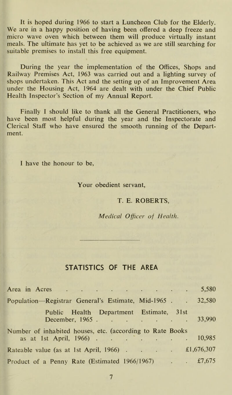 It is hoped during 1966 to start a Luncheon Club for the Elderly. We are in a happy position of having been offered a deep freeze and micro wave oven which between them will produce virtually instant meals. The ultimate has yet to be achieved as we are still searching for suitable premises to install this free equipment. During the year the implementation of the Offices, Shops and Railway Premises Act, 1963 was carried out and a lighting survey of shops undertaken. This Act and the setting up of an Improvement Area under the Housing Act, 1964 are dealt with under the Chief Public Health Inspector's Section of my Annual Report. Finally I should like to thank all the General Practitioners, who have been most helpful during the year and the Inspectorate and Clerical Staff who have ensured the smooth running of the Depart- ment. I have the honour to be. Your obedient servant, T. E. ROBERTS, Medical Officer of Health. STATISTICS OF THE AREA Area in Acres ......... 5,580 Population—Registrar General’s Estimate, Mid-1965 . . 32,580 Public Health Department Estimate, 31st December, 1965 ....... 33,990 Number of inhabited houses, etc. (according to Rate Books as at 1st April, 1966) . . . ' . . . . 10,985 Rateable value (as at 1st April, 1966) .... £1,676,307 Product of a Penny Rate (Estimated 1966/1967) . . £7,675