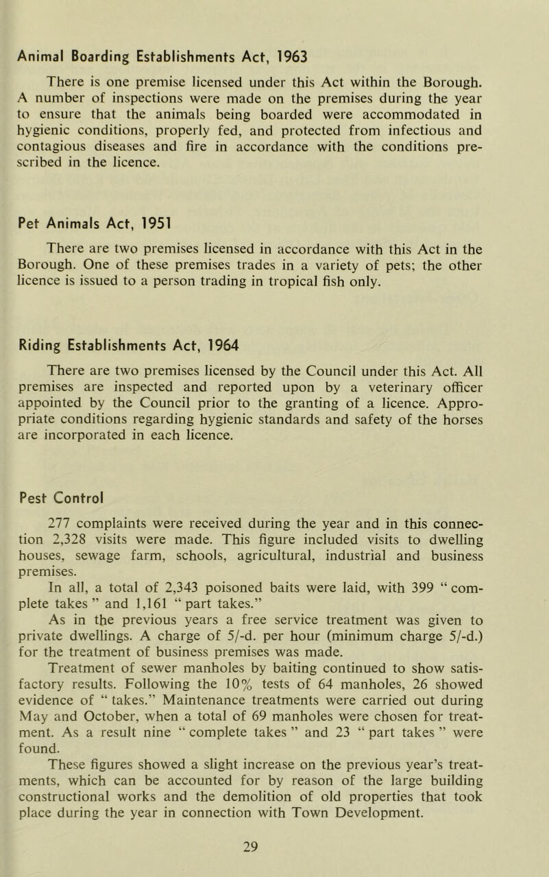 Animal Boarding Establishments Act, 1963 There is one premise licensed under this Act within the Borough. A number of inspections were made on the premises during the year to ensure that the animals being boarded were accommodated in hygienic conditions, properly fed, and protected from infectious and contagious diseases and fire in accordance with the conditions pre- scribed in the licence. Pet Animals Act, 1951 There are two premises licensed in accordance with this Act in the Borough. One of these premises trades in a variety of pets; the other licence is issued to a person trading in tropical fish only. Riding Establishments Act, 1964 TTiere are two premises licensed by the Council under this Act. All premises are inspected and reported upon by a veterinary officer appointed by the Council prior to the granting of a licence. Appro- priate conditions regarding hygienic standards and safety of the horses are incorporated in each licence. Pest Control 277 complaints were received during the year and in this connec- tion 2,328 visits were made. This figure included visits to dwelling houses, sewage farm, schools, agricultural, industrial and business premises. In all, a total of 2,343 poisoned baits were laid, with 399 “ com- plete takes” and 1,161 “part takes.” As in the previous years a free service treatment was given to private dwellings. A charge of 5/-d. per hour (minimum charge 5/-d.) for the treatment of business premises was made. Treatment of sewer manholes by baiting continued to show satis- factory results. Following the 10% tests of 64 manholes, 26 showed evidence of “ takes.” Maintenance treatments were carried out during May and October, when a total of 69 manholes were chosen for treat- ment. As a result nine “ complete takes ” and 23 “ part takes ” were found. These figures showed a slight increase on the previous year’s treat- ments, which can be accounted for by reason of the large building constructional works and the demolition of old properties that took place during the year in connection with Town Development.