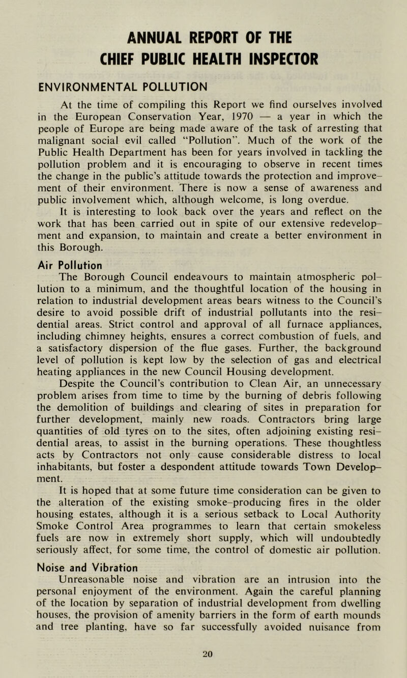 ANNUAL REPORT OF THE CHIEF PUBLIC HEALTH INSPECTOR ENVIRONMENTAL POLLUTION At the time of compiling this Report we find ourselves involved in the European Conservation Year, 1970 — a year in which the people of Europe are being made aware of the task of arresting that malignant social evil called “Pollution”. Much of the work of the Public Health Department has been for years involved in tackling the pollution problem and it is encouraging to observe in recent times the change in the public’s attitude towards the protection and improve- ment of their environment. There is now a sense of awareness and public involvement which, although welcome, is long overdue. It is interesting to look back over the years and reflect on the work that has been carried out in spite of our extensive redevelop- ment and expansion, to maintain and create a better environment in this Borough. Air Pollution The Borough Council endeavours to maintain atmospheric pol- lution to a minimum, and the thoughtful location of the housing in relation to industrial development areas bears witness to the Council's desire to avoid possible drift of industrial pollutants into the resi- dential areas. Strict control and approval of all furnace appliances, including chimney heights, ensures a correct combustion of fuels, and a satisfactory dispersion of the flue gases. Further, the background level of pollution is kept low by the selection of gas and electrical heating appliances in the new Council Housing development. Despite the Council's contribution to Clean Air, an unnecessary problem arises from time to time by the burning of debris following the demolition of buildings and clearing of sites in preparation for further development, mainly new roads. Contractors bring large quantities of old tyres on to the sites, often adjoining existing resi- dential areas, to assist in the burning operations. These thoughtless acts by Contractors not only cause considerable distress to local inhabitants, but foster a despondent attitude towards Town Develop- ment. It is hoped that at some future time consideration can be given to the alteration of the existing smoke-producing fires in the older housing estates, although it is a serious setback to Local Authority Smoke Control Area programmes to learn that certain smokeless fuels are now in extremely short supply, which will undoubtedly seriously affect, for some time, the control of domestic air pollution. Noise and Vibration Unreasonable noise and vibration are an intrusion into the personal enjoyment of the environment. Again the careful planning of the location by separation of industrial development from dwelling houses, the provision of amenity barriers in the form of earth mounds and tree planting, have so far successfully avoided nuisance from