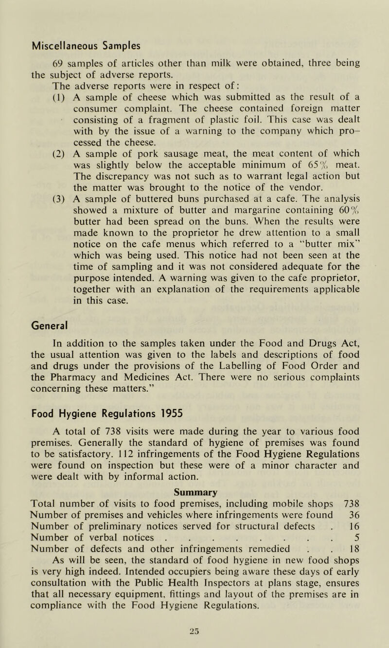 Miscellaneous Samples 69 samples of articles other than milk were obtained, three being the subject of adverse reports. The adverse reports were in respect of: (1) A sample of cheese which was submitted as the result of a consumer complaint. The cheese contained foreign matter consisting of a fragment of plastic foil. This case was dealt with by the issue of a warning to the company which pro- cessed the cheese. (2) A sample of pork sausage meat, the meat content of which was slightly below the acceptable minimum of 65% meat. The discrepancy was not such as to warrant legal action but the matter was brought to the notice of the vendor. (3) A sample of buttered buns purchased at a cafe. The analysis showed a mixture of butter and margarine containing 60% butter had been spread on the buns. When the results were made known to the proprietor he drew attention to a small notice on the cafe menus which referred to a “butter mix-’ which was being used. This notice had not been seen at the time of sampling and it was not considered adequate for the purpose intended. A warning was given to the cafe proprietor, together with an explanation of the requirements applicable in this case. General In addition to the samples taken under the Food and Drugs Act, the usual attention was given to the labels and descriptions of food and drugs under the provisions of the Labelling of Food Order and the Pharmacy and Medicines Act. There were no serious complaints concerning these matters.” Food Hygiene Regulations 1955 A total of 738 visits were made during the year to various food premises. Generally the standard of hygiene of premises was found to be satisfactory. 112 infringements of the Food Hygiene Regulations were found on inspection but these were of a minor character and were dealt with by informal action. Summary Total number of visits to food premises, including mobile shops 738 Number of premises and vehicles where infringements were found 36 Number of preliminary notices served for structural defects . 16 Number of verbal notices ........ 5 Number of defects and other infringements remedied . . 18 As will be seen, the standard of food hygiene in new food shops is very high indeed. Intended occupiers being aware these days of early consultation with the Public Health Inspectors at plans stage, ensures that all necessary equipment, fittings and layout of the premises are in compliance with the Food Hygiene Regulations.