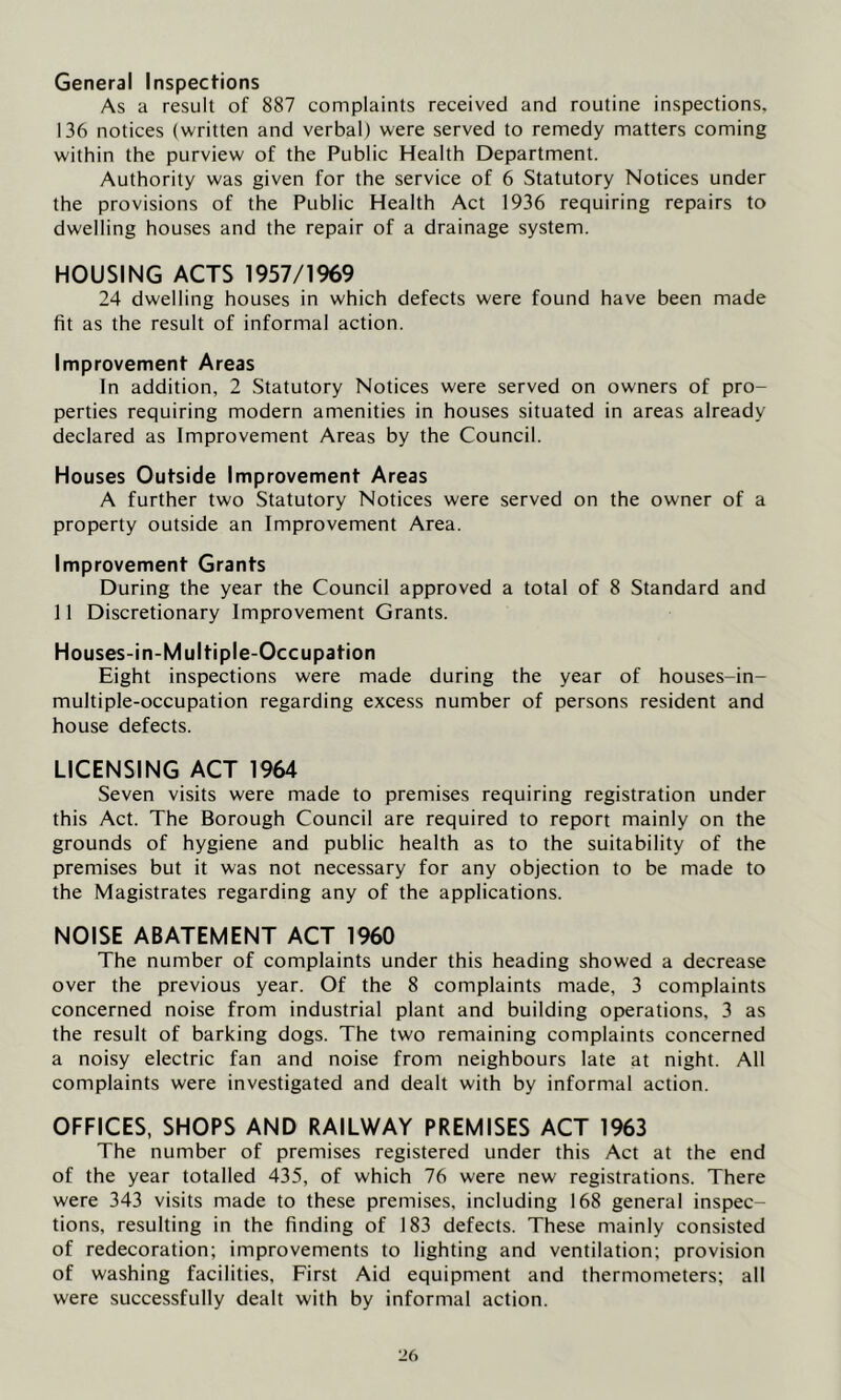 General Inspections As a result of 887 complaints received and routine inspections, 136 notices (written and verbal) were served to remedy matters coming within the purview of the Public Health Department. Authority was given for the service of 6 Statutory Notices under the provisions of the Public Health Act 1936 requiring repairs to dwelling houses and the repair of a drainage system. HOUSING ACTS 1957/1969 24 dwelling houses in which defects were found have been made fit as the result of informal action. Improvement Areas In addition, 2 Statutory Notices were served on owners of pro- perties requiring modern amenities in houses situated in areas already declared as Improvement Areas by the Council. Houses Outside Improvement Areas A further two Statutory Notices were served on the owner of a property outside an Improvement Area. Improvement Grants During the year the Council approved a total of 8 Standard and 11 Discretionary Improvement Grants. Houses-in-Multiple-Occupation Eight inspections were made during the year of houses-in- multiple-occupation regarding excess number of persons resident and house defects. LICENSING ACT 1964 Seven visits were made to premises requiring registration under this Act. The Borough Council are required to report mainly on the grounds of hygiene and public health as to the suitability of the premises but it was not necessary for any objection to be made to the Magistrates regarding any of the applications. NOISE ABATEMENT ACT 1960 The number of complaints under this heading showed a decrease over the previous year. Of the 8 complaints made, 3 complaints concerned noise from industrial plant and building operations, 3 as the result of barking dogs. The two remaining complaints concerned a noisy electric fan and noise from neighbours late at night. All complaints were investigated and dealt with by informal action. OFFICES, SHOPS AND RAILWAY PREMISES ACT 1963 The number of premises registered under this Act at the end of the year totalled 435, of which 76 were new registrations. There were 343 visits made to these premises, including 168 general inspec- tions, resulting in the finding of 183 defects. These mainly consisted of redecoration; improvements to lighting and ventilation; provision of washing facilities. First Aid equipment and thermometers; all were successfully dealt with by informal action.