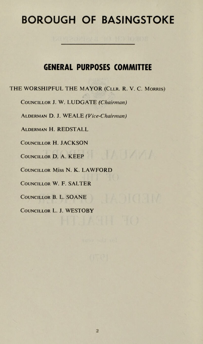 GENERAL PURPOSES COMMITTEE THE WORSHIPFUL THE MAYOR (Cllr. R. V. C. Morris) Councillor J. W. LUDGATE (Chairman) Alderman D. J. WEALE (Vice-Chairman) Alderman H. REDSTALL Councillor H. JACKSON Councillor D. A. KEEP Councillor Miss N. K. LAWFORD Councillor W. F. SALTER Councillor B. L. SOANE Councillor L. J. WESTOBY