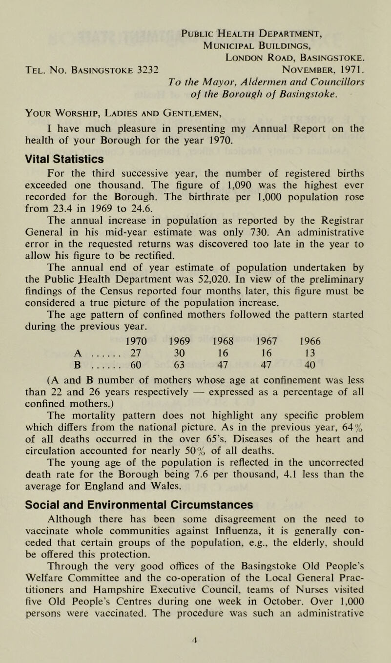 Municipal Buildings, London Road, Basingstoke. Tel. No. Basingstoke 3232 November, 1971. To the Mayor, Aldermen and Councillors of the Borough of Basingstoke. Your Worship, Ladies and Gentlemen, 1 have much pleasure in presenting my Annual Report on the health of your Borough for the year 1970. Vital Statistics For the third successive year, the number of registered births exceeded one thousand. The figure of 1,090 was the highest ever recorded for the Borough. The birthrate per 1,000 population rose from 23.4 in 1969 to 24.6. The annual increase in population as reported by the Registrar General in his mid-year estimate was only 730. An administrative error in the requested returns was discovered too late in the year to allow his figure to be rectified. The annual end of year estimate of population undertaken by the Public Health Department was 52,020. In view of the preliminary findings of the Census reported four months later, this figure must be considered a true picture of the population increase. The age pattern of confined mothers followed the pattern started during the previous year. 1970 1969 1968 1967 1966 27 30 16 16 13 60 63 47 47 40 (A and B number of mothers whose age at confinement was less than 22 and 26 years respectively — expressed as a percentage of all confined mothers.) The mortality pattern does not highlight any specific problem which differs from the national picture. As in the previous year, 64% of all deaths occurred in the over 65’s. Diseases of the heart and circulation accounted for nearly 50% of all deaths. The young age of the population is reflected in the uncorrected death rate for the Borough being 7.6 per thousand, 4.1 less than the average for England and Wales. Social and Environmental Circumstances Although there has been some disagreement on the need to vaccinate whole communities against Influenza, it is generally con- ceded that certain groups of the population, e.g., the elderly, should be offered this protection. Through the very good offices of the Basingstoke Old People's Welfare Committee and the co-operation of the Local General Prac- titioners and Hampshire Executive Council, teams of Nurses visited five Old People's Centres during one week in October. Over 1,000 persons were vaccinated. The procedure was such an administrative t