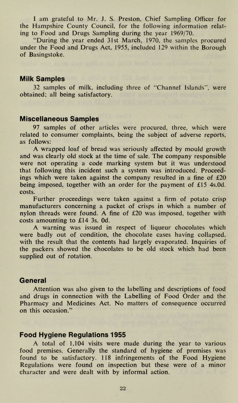 I am grateful to Mr. J. S. Preston, Chief Sampling Officer for the Hampshire County Council, for the following information relat- ing to Food and Drugs Sampling during the year 1969/70. “During the year ended 31st March, 1970, the samples procured under the Food and Drugs Act, 1955, included 129 within the Borough of Basingstoke. Milk Samples 32 samples of milk, including three of “Channel Islands”, were obtained; all being satisfactory. Miscellaneous Samples 97 samples of other articles were procured, three, which were related to consumer complaints, being the subject of adverse reports, as follows: A wrapped loaf of bread was seriously affected by mould growth and was clearly old stock at the time of sale. The company responsible were not operating a code marking system but it was understood that following this incident such a system was introduced. ProceeH- ings which were taken against the company resulted in a fine of £20 being imposed, together with an order for the payment of £15 4s.0d. costs. Further proceedings were taken against a firm of potato crisp manufacturers concerning a packet of crisps in which a number of nylon threads were found. A fine of £20 was imposed, together with costs amounting to £14 3s. Od. A warning was issued in respect of liqueur chocolates which were badly out of condition, the chocolate cases having collapsed, with the result that the contents had largely evaporated. Inquiries of the packers showed the chocolates to be old stock which had been supplied out of rotation. General Attention was also given to the labelling and descriptions of food and drugs in connection with the Labelling of Food Order and the Pharmacy and Medicines Act. No matters of consequence occurred on this occasion.” Food Hygiene Regulations 1955 A total of 1,104 visits were made during the year to various food premises. Generally the standard of hygiene of premises was found to be satisfactory. 118 infringements of the Food Hygiene Regulations were found on inspection but these were of a minor character and were dealt with by informal action.