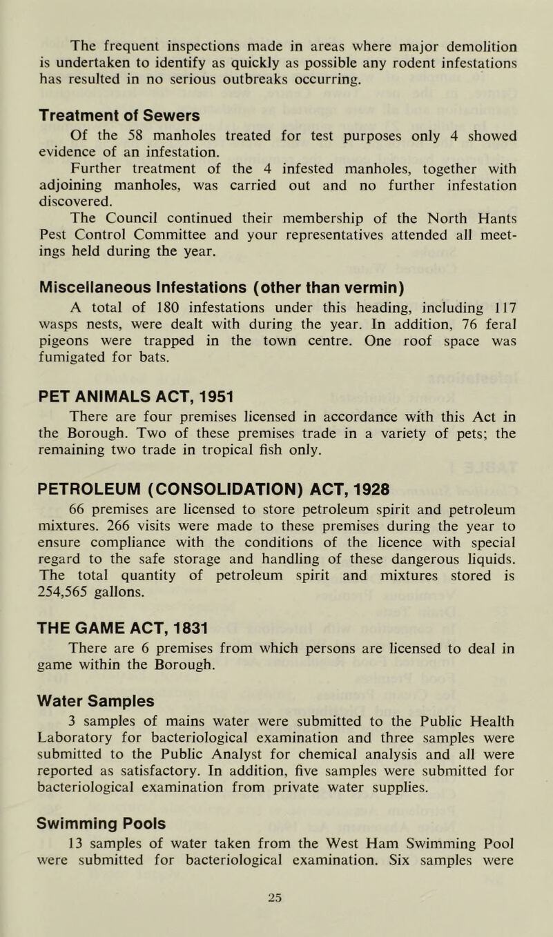 The frequent inspections made in areas where major demolition is undertaken to identify as quickly as possible any rodent infestations has resulted in no serious outbreaks occurring. Treatment of Sewers Of the 58 manholes treated for test purposes only 4 showed evidence of an infestation. Further treatment of the 4 infested manholes, together with adjoining manholes, was carried out and no further infestation discovered. The Council continued their membership of the North Hants Pest Control Committee and your representatives attended all meet- ings held during the year. Miscellaneous Infestations (other than vermin) A total of 180 infestations under this heading, including 117 wasps nests, were dealt with during the year. In addition, 76 feral pigeons were trapped in the town centre. One roof space was fumigated for bats. PET ANIMALS ACT, 1951 There are four premises licensed in accordance with this Act in the Borough. Two of these premises trade in a variety of pets; the remaining two trade in tropical fish only. PETROLEUM (CONSOLIDATION) ACT, 1928 66 premises are licensed to store petroleum spirit and petroleum mixtures. 266 visits were made to these premises during the year to ensure compliance with the conditions of the licence with special regard to the safe storage and handling of these dangerous liquids. The total quantity of petroleum spirit and mixtures stored is 254,565 gallons. THE GAME ACT, 1831 There are 6 premises from which persons are licensed to deal in game within the Borough. Water Samples 3 samples of mains water were submitted to the Public Health Laboratory for bacteriological examination and three samples were submitted to the Public Analyst for chemical analysis and all were reported as satisfactory. In addition, five samples were submitted for bacteriological examination from private water supplies. Swimming Pools 13 samples of water taken from the West Ham Swimming Pool were submitted for bacteriological examination. Six samples were