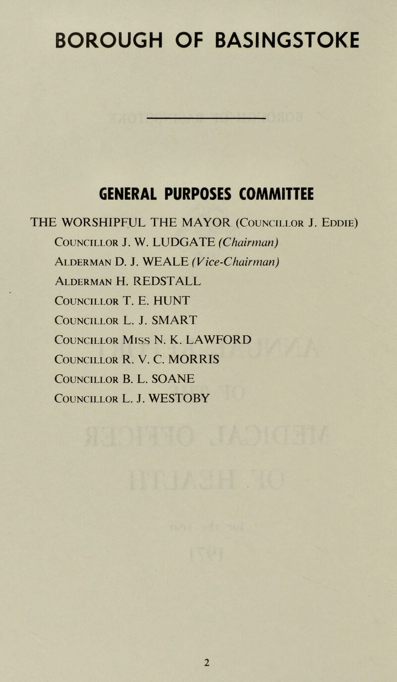 GENERAL PURPOSES COMMITTEE THE WORSHIPFUL THE MAYOR (Councii.lor J. Eddie) Councillor J. W. LUDGATE (Chairman) Alderman D. J. WE ALE (Vice-Chairman) Alderman H. REDSTALL Councillor T. E. HUNT Councillor L. J. SMART Councillor Miss N. K. LAWFORD Councillor R. V. C. MORRIS Councillor B. L. SOANE Councillor L. J. WESTOBY