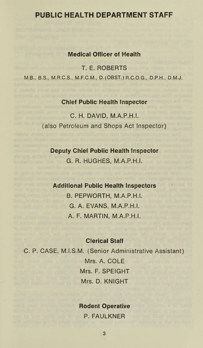 PUBLIC HEALTH DEPARTMENT STAFF Medical Officer of Health T. E. ROBERTS M.B., B.S., M.R.C.S., M.F.C.M., D.(OBST.) R.C.O.G., D.P.H., D.M.J. Chief Public Health Inspector C. H. DAVID, M.A.P.H.I. (also Petroleum and Shops Act Inspector) Deputy Chief Public Health Inspector G. R. HUGHES, M.A.P.H.I. Additional Public Health Inspectors B. PEPWORTH, M.A.P.H.I. G. A. EVANS, M.A.P.H.I. A. F. MARTIN, M.A.P.H.I. Clerical Staff C. P. CASE, M.I.S.M. (Senior Administrative Assistant) Mrs. A. COLE Mrs. F. SPEIGHT Mrs. D. KNIGHT Rodent Operative P. FAULKNER