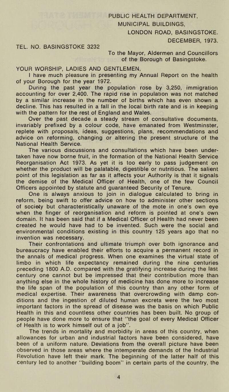 MUNICIPAL BUILDINGS, LONDON ROAD, BASINGSTOKE. DECEMBER, 1973. TEL. NO. BASINGSTOKE 3232 To the Mayor, Aldermen and Councillors of the Borough of Basingstoke. YOUR WORSHIP, LADIES AND GENTLEMEN, I have much pleasure in presenting my Annual Report on the health of your Borough for the year 1972. During the past year the population rose by 3,250, immigration accounting for over 2,400. The rapid rise in population was not matched by a similar increase in the number of births which has even shown a decline. This has resulted in a fall in the local birth rate and is in keeping with the pattern for the rest of England and Wales. Over the past decade a steady stream of consultative documents, invariably prefixed by a colour code, have emanated from Westminster, replete with proposals, ideas, suggestions, plans, recommendations and advice on reforming, changing or altering the present structure of the National Health Service. The various discussions and consultations which have been under- taken have now borne fruit, in the formation of the National Health Service Reorganisation Act 1973. As yet it is too early to pass judgement on whether the product will be palatable, digestible or nutritious. The salient point of this legislation as far as it affects your Authority is that it signals the demise of the Medical Officer of Health, one of the few Council Officers appointed by statute and guaranteed Security of Tenure. One is always anxious to join in dialogue calculated to bring in reform, being swift to offer advice on how to administer other sections of society but characteristically unaware of the mote in one’s own eye when the finger of reorganisation and reform is pointed at one’s own domain. It has been said that if a Medical Officer of Health had never been created he would have had to be invented. Such were the social and environmental conditions existing in this country 125 years ago that no invention was necessary. Their confrontations and ultimate triumph over both ignorance and bureaucracy have enabled their efforts to acquire a permanent record in the annals of medical progress. When one examines the virtual state of limbo in which life expectancy remained during the nine centuries preceding 1800 A.D. compared with the gratifying increase during the last century one cannot but be impressed that their contribution more than anything else in the whole history of medicine has done more to increase the life span of the population of this country than any other form of medical expertise. Their awareness that overcrowding with damp con- ditions and the ingestion of diluted human excreta were the two most important factors in the spread of disease was the basis on which Public Health in this and countless other countries has been built. No group of people have done more to ensure that “the goal of every Medical Officer of Health is to work himself out of a job”. The trends in mortality and morbidity in areas of this country, when allowances for urban and industrial factors have been considered, have been of a uniform nature. Deviations from the overall picture have been observed in those areas where the intemperate demands of the Industrial Revolution have left their mark. The beginning of the latter half of this century led to another “building boom” in certain parts of the country, the