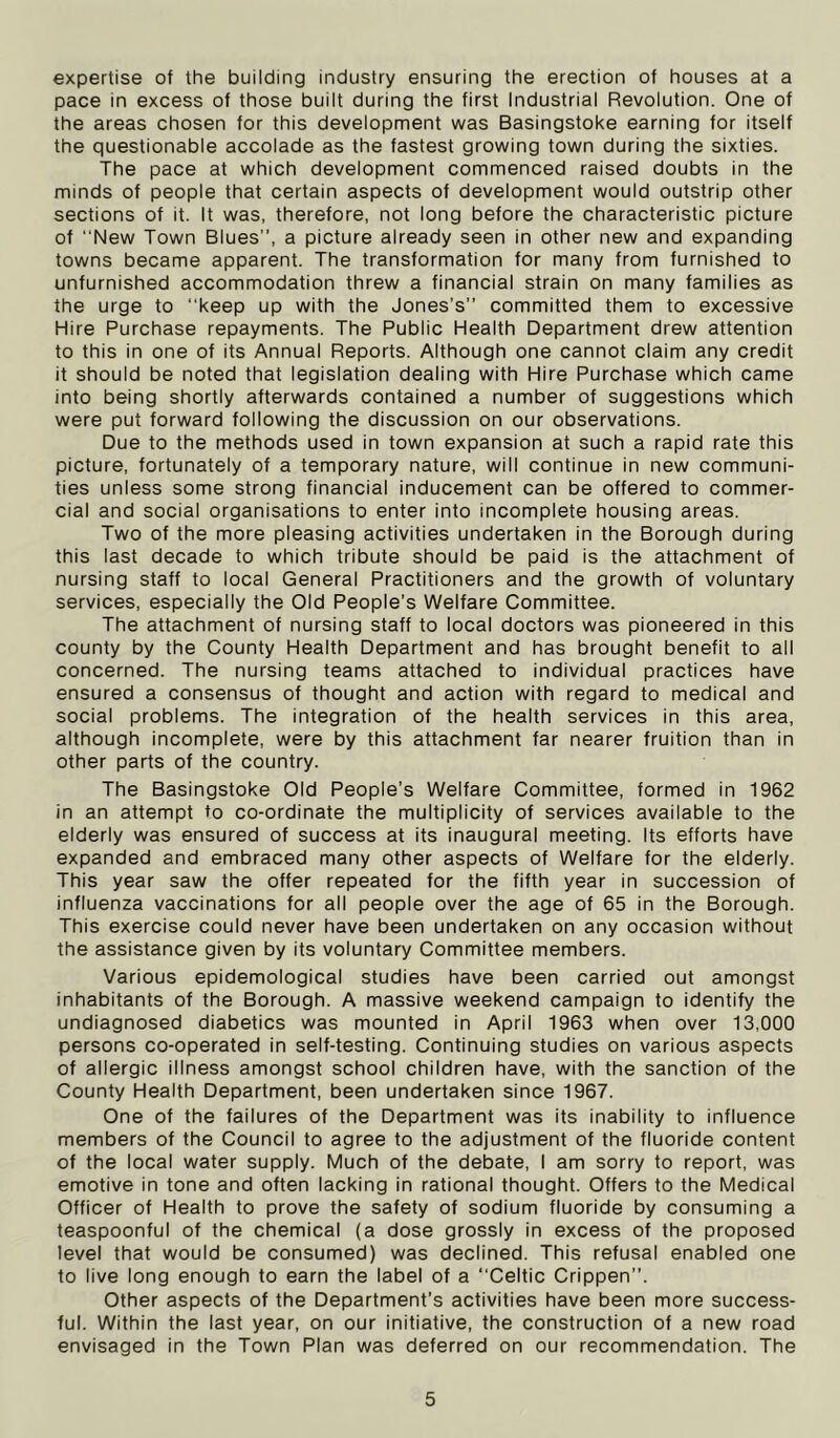 expertise of the building industry ensuring the erection of houses at a pace in excess of those built during the first Industrial Revolution. One of the areas chosen for this development was Basingstoke earning for itself the questionable accolade as the fastest growing town during the sixties. The pace at which development commenced raised doubts in the minds of people that certain aspects of development would outstrip other sections of it. It was, therefore, not long before the characteristic picture of New Town Blues”, a picture already seen in other new and expanding towns became apparent. The transformation for many from furnished to unfurnished accommodation threw a financial strain on many families as the urge to keep up with the Jones’s” committed them to excessive Hire Purchase repayments. The Public Health Department drew attention to this in one of its Annual Reports. Although one cannot claim any credit it should be noted that legislation dealing with Hire Purchase which came into being shortly afterwards contained a number of suggestions which were put forward following the discussion on our observations. Due to the methods used in town expansion at such a rapid rate this picture, fortunately of a temporary nature, will continue in new communi- ties unless some strong financial inducement can be offered to commer- cial and social organisations to enter into incomplete housing areas. Two of the more pleasing activities undertaken in the Borough during this last decade to which tribute should be paid is the attachment of nursing staff to local General Practitioners and the growth of voluntary services, especially the Old People’s Welfare Committee. The attachment of nursing staff to local doctors was pioneered in this county by the County Health Department and has brought benefit to all concerned. The nursing teams attached to individual practices have ensured a consensus of thought and action with regard to medical and social problems. The integration of the health services in this area, although incomplete, were by this attachment far nearer fruition than in other parts of the country. The Basingstoke Old People’s Welfare Committee, formed in 1962 in an attempt to co-ordinate the multiplicity of services available to the elderly was ensured of success at its inaugural meeting. Its efforts have expanded and embraced many other aspects of Welfare for the elderly. This year saw the offer repeated for the fifth year in succession of influenza vaccinations for all people over the age of 65 in the Borough. This exercise could never have been undertaken on any occasion without the assistance given by its voluntary Committee members. Various epidemological studies have been carried out amongst inhabitants of the Borough. A massive weekend campaign to identify the undiagnosed diabetics was mounted in April 1963 when over 13,000 persons co-operated in self-testing. Continuing studies on various aspects of allergic illness amongst school children have, with the sanction of the County Health Department, been undertaken since 1967. One of the failures of the Department was its inability to influence members of the Council to agree to the adjustment of the fluoride content of the local water supply. Much of the debate, 1 am sorry to report, was emotive in tone and often lacking in rational thought. Offers to the Medical Officer of Health to prove the safety of sodium fluoride by consuming a teaspoonful of the chemical (a dose grossly in excess of the proposed level that would be consumed) was declined. This refusal enabled one to live long enough to earn the label of a “Celtic Crippen”. Other aspects of the Department’s activities have been more success- ful. Within the last year, on our initiative, the construction of a new road envisaged in the Town Plan was deferred on our recommendation. The
