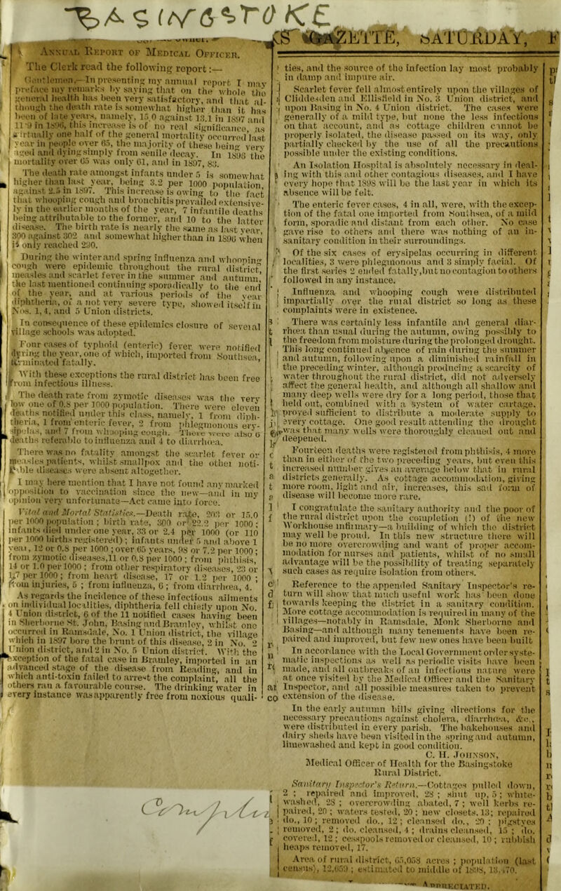 aA/vgjWAX'pV An«c.\i. PkEi'carr of Medical On-icEn. The Clerk read the following report: C.'iitlt'iBHn,-liipiosfntiii.s; iny niinii.il rppoil. T liivfiii-e iiiy ii‘inai ks l.y sayins that on the whole tiii) tteiioral hollh Inus heeu very satisfactory, .and that jil- t,hon;;h the ileath rate is somewhat hiiiher th.an it lias hecn of late years, namely, I.'. O asainst l:!.l in isjit 11-il in this increase is of no real sijtnilicance' as a irtually one half of the General mortalitv ooenrred’last year in peup.U* over H5, the majority of Ihkso heiii' verv aed anil (lyiMosimply from staiile decay. In ltji)0 the mortality over 0.) was only 01, .and in 1S07, kj. The death rate amongst infants under is somewh.at higher than last year, heing 3.2 per inoo popnl.atio'n ag.uust 2..'>m 139i. Tins increa.se is owing to tlie fact that whooping cough and bronchitisprevailedextensi've- ly in the earlier months of the year, 7 infantile de.aths heing attrihutahle to the former, and 10 to the latter disea.se. The birth iiite is neiirly the same .as hist ve.ar 300 against 302 and somewhat h’igherthan in lSi)U wlieii iJ onlv reached 290. During the winter.and .spring influenza and whoonin cough were epidemic throughout the rural district’ measles and scarlet fever in the summer .and autumn’ the last mentioned continuing sporadicallv to the end' of the year, and at various periods of the year diphtheria, oi a not very .severe type, .showeil itself in Xos. 1,4, and 5 Union districts. In cunseipience of these epidemics closure of seveial Tillage .schools was adopted. Four cases of typhoid (enteric) fever were notified ilvring the year, one of which, imported from Southsea ttrunnaUal fatally. ’ ■With these exceptions the rural district hits been free rom infectious illne.ss. 1 The de.ath rate from zymotic diseases was the verv tow one of O.S per moo population. There were eloveu deaths notified iimler this class, ii.aiiielv. 1 from dinh- tlieiaa, 1 from enteric fever, 2 from phlegmonous ery- •'ip'’I«4S, .iiJ'} / fi’Oiii 'J’lioic ■wtri'c 0 deaths referable to influenza and 4 to diarrlnca. There w.as no fatality amongst the .scarlet fever or measles patients, whilst smallpox and the othei noti- r ble diseases were ab.sent altogether. I may here mention th.at I have not found .anvni.arked opposition to vaccination since the new—and in my opinion very unfortunate—.A.ct came into force. Vit/ and .'fortal Stnli'sfle.f.—Death vote, 20.'! or 1.7.0 per moo population ; birth rate, 300 or' 22.2 jier 1000 ; infants died under one year, 33 or '2.4 per 1000 (or 110 per moo birth.s registered) ; infants under .0 and above 1 yeai, 12 or O.S per 1000 ; over (io years, 03 or 7.2 per 1000 • from zymotic diseases,11 or 0.8 per 1000 ; from phthi.sis,’ 14 or 1.0 per 1000 ; from other respimtory diseases, 23 or U7 per 1000; from heart dtsease, 17 or 1.2 per 1000 • ftom injuries, 5 ; from influenza, (i; from diarrlnea, 4. ’ .As regards the iiiciilence of the.se infectious ailments I I tllli V ill It.’tl ln<*.) 1 i t’iuig (lirtXif f.oll on individual localities, diphtheria fell chiefly upon No. 4 Union district, (i of tlie 11 notified ciuses having bee; ..aviiig been m hlierhorne St. Jolm, Rasing and Br.amloy, whilst one occurred in Ram.sdale, No. 1 Union district, the villai'e vvhich in 1807 boro the brunt of this disease, 2 in No. ”2 ■ Union district, and 2 in No. 5 Union district. Wit|; the Exception of the fatal case in Dramley, imported in an I advaiiceil .stage of the disease from Reading, .and in I which iiiiti-toxiu failed to arrest the complaint, all the I others ran a favoiir.ihle conr.se. Ilie drinking water in f every instance wasai>parent!y free from noxious qmiH- ties, and the .source of tlie infection lay iiio.st probably ill d.amp and impure air. .Scarlet fever fell alino.stentirely upon the villages of Cliddesdeii and K.llisfield in No. 3 Union district, and upon Basing ill No. 4 Union di.strict. The cases were generally of a mild type, hut none tlie less infections on that account, and as cottage children cannot lie pro|)erly isolated, the disease jia-ssed on its way, only parti.ally checked liy the n.se of all the precautions possilile under the existing conditions. An Isolation IIo.spital is .ahsidiitoly iicce.s.sary in deal- ing with this and other contagious disoitses, and I tiave every hope that 1898 will be the last year in which its absence will be felt. The enteric fever cases, 4 in all, were, with the excep- tion of tlie fatal one imported from .Soultisea, of a mild form, sporadic and distant from eacli other. No ca.se gave rise to others and there was nothing of :iii in- sanitary comlition in their snrroniidings. Of the six cases of erysipelas occurring in different / locaiities, 3 were plilegmonons and 3 simply facial. Of tlie first .series 2 ended fatally.hiit no contagion to others ■ followed in any in,stance. I Influenza and whooping cough weie distributed I impartially over the riiial di.strict .so long lus these complaints were in exi.steiiee. 3 ’ There w.as certainly le.ss infantile and general diav- Srluea than usual during the autumn, owing possibly to the freedom from moi.sture during the prolonged drought. 1 . This long continued al.’vence of rain during the siiiiimer and autumn, following upon a dimiiiislied rainfall in * the preceding winter, although producing a scarcity of j water throughout the rural district, did not adversely ; .affect tlie general health, and although all shallow and ^ many deep wells were dry for a long period, those thao t lield out, combined with a system of water cartage, 1() proved siifticient to distribute a moderate supply to j,I every cottage. One good result atteinliiig the drought ftn-w.as that man.v wells were thoroughly cleaned out and deepened. Fourteen deaths were registeiod from phthisis, 4 more tluin in either of the two preceding years, lint even this ineveased iiumher give.s an average lielow tliat in rural districts generally. As cottage accommodation, giving inore I'ooiii, light and air, increases, this .sad fonii of disease will liccome more rare. T congratuhite tlie sanitary aiitlioriry and the poor of the rnr.al district upon tlie coiiiiiletion (!) of the new \\ orkhoii.se intiiniary—a hiiildiiig of which llio di.strict may well be proud. In tliis new striictiiie there will ha no more overcrowding and want of ))roper .accom- inodation for nurses and patients, whilst of no .small advantage will be the [lossihility of treating se[iaralely such ciises as require isolation from others. c' Reference to the appended Sanitary Inspector’.s re- el turn will show that much useful work has hoeii done f• I towards keeping the district in a sanitary coiiditioii. I More cottage aecoiumodation is required in many of the ! villages—iiot.ahly in Riamsdale, Monk Sherhorno and Basing—and althougli many tenements have been re- paired and improved, but few new ones h.ave lieeii built ! In accordance with the Local (rovenmieiitorilcr syste- matic inspections a.s well .as periodic visits have iieuii made, and all outhreaks of an infections nature were , at once visiteil by the Medical Officer and the Sanitary ai Inspector, and all po.ssilde measures taken to prevent QQ extension of the disease. In the early autumn hills giving directions for the necessary precautions against tliolei'a, diarrhn-a, Ac., were distrihiited in every pari.sh. The hnkelioiises and dairy slieds have heea visited in the .spring .and autiiiiiii, liinewashed and kept in good condition. C. U. .lOlIN.SO.X, Sledical Officer of Ile.altii for tlie Basingstoke Rural District. l^anitarit Insp?,'.tor's —Oottuges pulled down, 2 : repaired and improved, 28 ; siiiit up, .'i; white- washed, 28; overcrowding abated, 7 ; well kerbs re- (laired, 2(1 ; waters tested, 20 ; new closets. 13; repaired do., 10 ; removed do., 12; clean.sed do., 20; jiigstyos removed. 2 ; do. cleiiiised, 4 ; drains clean.sed, l.l ; do. covered, 12; ceaspools remot edor cleansed, 10; rulibLsh heaps removed, 17. •Area, of rural district, C.'i,0.i3 acres ; (lopiitalion (la.-it census), I2,u.');t; estim.itod to middle of l.s'.'s, L! . ,‘0. A’*i*nEcuTEn. tl