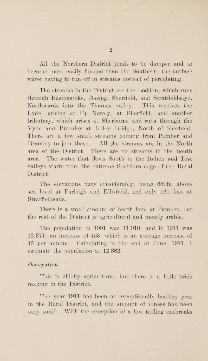 All the Northern District tends to be damper and to become more easily flooded than the Southern, the surface water having to run off in streams instead of percolating. The streams in the District are the Loddon, which runs through Basingstoke, Basing, Sherfield, and Stratfieldsaye, Northwards into the Thames valley. This receives the Lyde, arising at Up Natelv, at Sherfield', and another tributary, which arises at Sherborne and runs through the Yyne and Bramley at Lilley Bridge, North of Sherfield. There are a few small streams coming from Pamber and Bramley to join these. All the streams are in the North area of the District. There are no streams in the South area. The water that flows South to the Itchen and Test valleys starts from the extreme Southern edge of the Rural District. The elevations vary considerably, being 680ft. above sea level at Farleigh and Ellisfield, and only 160 feet at Stratfieldsaye. There is a small amount of heath land at Pamber, but the rest of the District is agricultural and mostly arable. The population in 1901 was 11,918, and in 1911 was 12,371, an increase of 453, which is an average increase of 45 per annum. Calculating to the end of June, 1911, I estimate the population at 12,382. Occupation. This is chiefly agricultural, but there is a little brick making in the District. The year 1911 has been an exceptionally healthy year in the Rural District, and the amount of illness has been very small. With the exception of a few trifling outbreaks