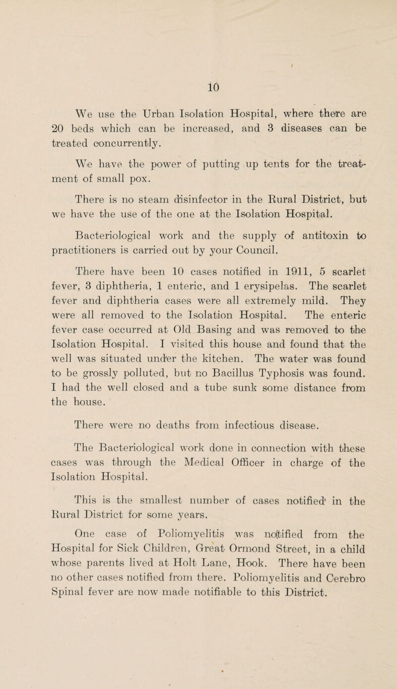 We use the Urban Isolation Hospital, where there are 20 beds which can be increased, and 3 diseases can be treated concurrently. We have the power of putting up tents for the treat¬ ment of small pox. There is no steam disinfector in the Rural District, but we have the use of the one at the Isolation Hospital. Bacteriological work and the supply of antitoxin to practitioners is carried out by your Council. There have been 10 cases notified in 1911, 5 scarlet fever, 3 diphtheria, 1 enteric, and 1 erysipelas. The scarlet fever and diphtheria cases were all extremely mild. They were all removed to the Isolation Hospital. The enteric fever case occurred at Old Basing and was removed to the Isolation Hospital. I visited this house and found that the well was situated under the kitchen. The water was found to be grossly polluted, but no Bacillus Typhosis was found. I had the well closed and a tube sunk some distance from the house. There were no deaths from infectious disease. The Bacteriological work done in connection with these cases was through the Medical Officer in charge of the Isolation Hospital. This is the smallest number of cases notified1 in the Rural District for some years. One case of Poliomyelitis was notified from the Hospital for Sick Children, Great Ormond Street, in a child whose parents lived at Holt Lane, Hook. There have been no other cases notified from there. Poliomyelitis and Cerebro Spinal fever are now made notifiable to this District.