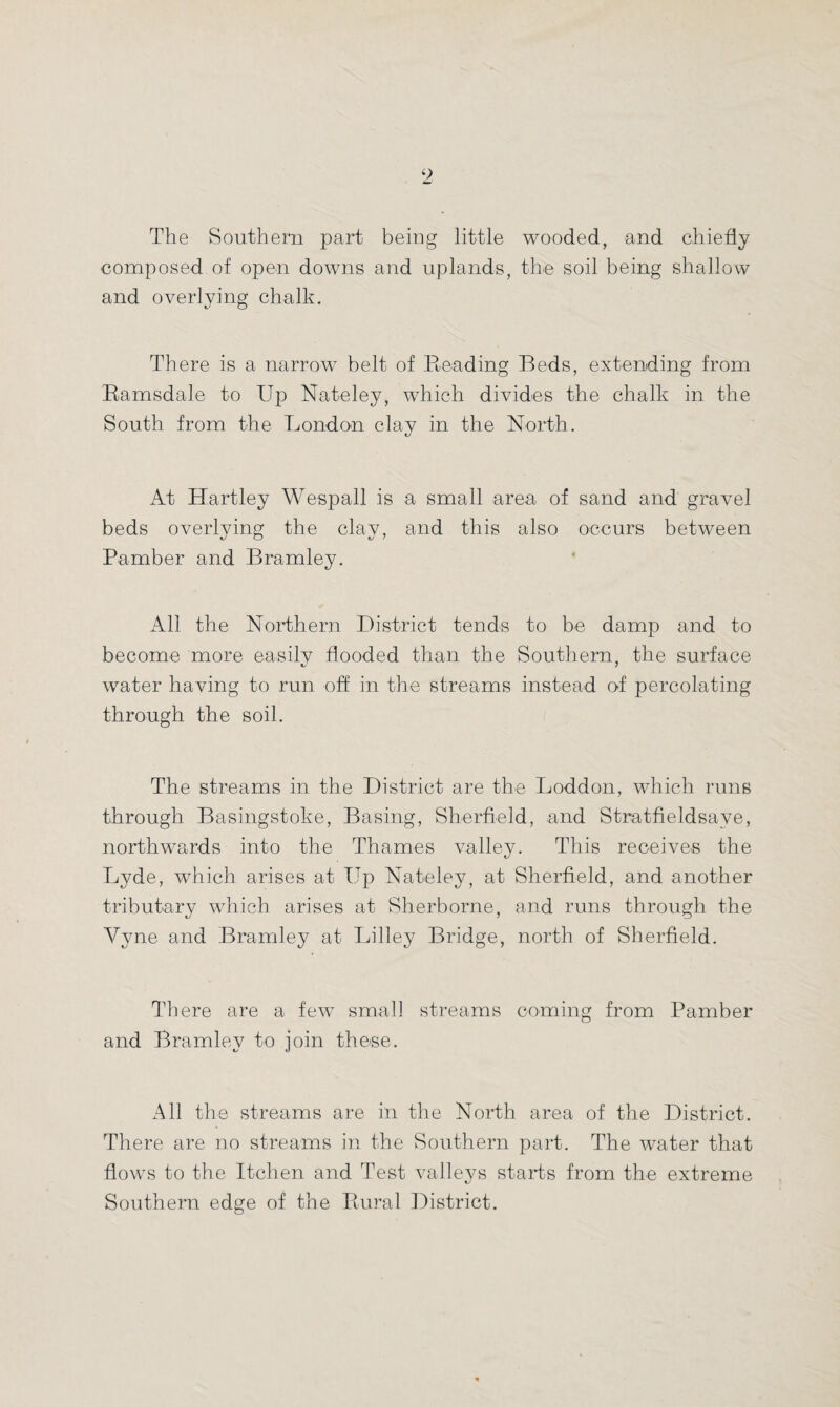 The Southern part being little wooded, and chiefly composed of open downs and uplands, the soil being shallow and overlying chalk. There is a narrow belt of Beading Beds, extending from Ramsdale to Up Nateley, which divides the chalk in the South from the London clav in the North. At Hartley Wespall is a small area of sand and gravel beds overlying the clay, and this also occurs between Pamber and Bramley. All the Northern District tends to be damp and to become more easily flooded than the Southern, the surface water having to run off in the streams instead of percolating through the soil. The streams in the District are the Loddon, which runs through Basingstoke, Basing, Sherfield, and Stratfieldsave, northwards into the Thames valley. This receives the Lyde, which arises at Up Nateley, at Sherfield, and another tributary which arises at Sherborne, and runs through the Yyne and Bramley at Lilley Bridge, north of Sherfield. There are a few small streams coming from Pamber and Bramley to join these. All the streams are in the North area of the District. There are no streams in the Southern part. The water that flows to the Itehen and Test valleys starts from the extreme Southern edge of the Rural District.