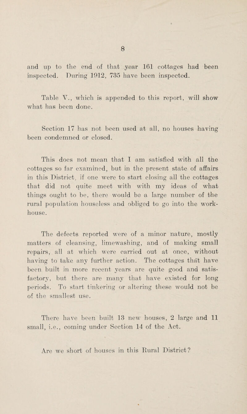 and up to the end of that year 161 cottages had been inspected. During 1912, 735 have been inspected. Table V., which is appended to this report, will show what has been done. Section 17 has not been used at all, no houses having been condemned or closed. This does not mean that I am satisfied with all the cottages so far examined, but in the present state of affairs in this District, if one were to start closing all the cottages that did not quite meet with with my ideas of what things ought to be, there would be a large number of the rural population houseless and obliged to go into the work- house. The defects reported were of a minor nature, mostly matters of cleansing, Lime washing, and of making small repairs, all at which were carried out at once, without having to take any further action. The cottages that have been built in more recent years are quite good ana satis¬ factory, but there are many that have existed for long periods. To start tinkering or altering these would not be of the smallest use. There have been built 13 new houses, 2 large and 11 small, i.e., coming under Section 14 of the Act. Are we short of houses in this Rural District?