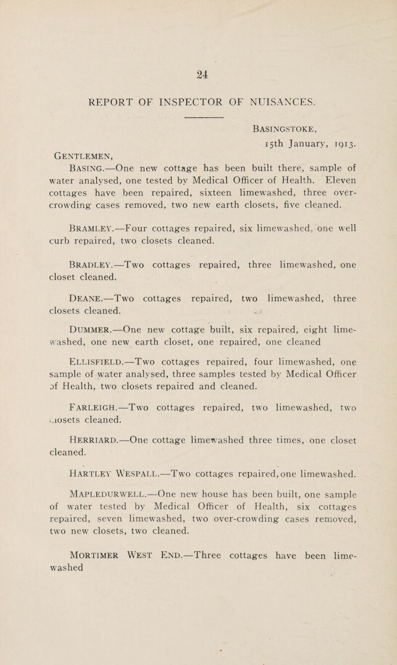 REPORT OF INSPECTOR OF NUISANCES. Basingstoke, 15th January, 1913. Gentlemen, Basing.—One new cottage has been built there, sample of water analysed, one tested by Medical Officer of Health. Eleven cottages have been repaired, sixteen limewashed, three over¬ crowding cases removed, two new earth closets, five cleaned. Bramley.—Four cottages repaired, six limewashed. one well curb repaired, two closets cleaned. Bradley.—Two cottages repaired, three limewashed, one closet cleaned. Deane.—Two cottages repaired, two limewashed, three closets cleaned. * Dummer.—One new cottage built, six repaired, eight lime¬ washed, one new earth closet, one repaired, one cleaned Ellisfield.—Two cottages repaired, four limevmshed, one sample of water analysed, three samples tested by Medical Officer of Health, two closets repaired and cleaned. Farleigh.—Two cottages repaired, two limewashed, two uosets cleaned. Herriard.—One cottage limewashed three times, one closet cleaned. Hartley WESPALL.—Two cottages repaired, one limewashed. Mapledurwell.—One new house has been built, one sample of water tested by Medical Officer of Health, six cottages repaired, seven limewashed, two over-crowding cases removed, two new closets, twm cleaned. Mortimer West End.—Three cottages have been lime¬ washed
