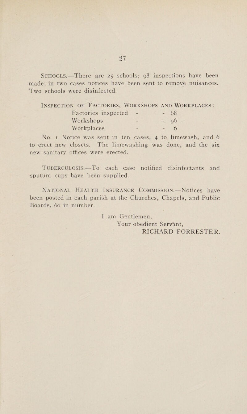 SCHOOLS.—There are 25 schools; q8 inspections have been made; in two cases notices have been sent to remove nuisances. Two schools were disinfected. Inspection of Factories, Workshops and Workplaces : Factories inspected Workshops Workplaces 68 96 6 No. 1 Notice was sent in ten cases, 4 to limewash, and 6 to erect new closets. The limewashing was done, and the six new sanitary offices were erected. Tuberculosis.—To each case notified disinfectants and sputum cups have been supplied. National Health Insurance Commission.—Notices have been posted in each parish at the Churches, Chapels, and Public Boards, 60 in number. I am Gentlemen, Your obedient Servant, RICHARD FORRESTER.