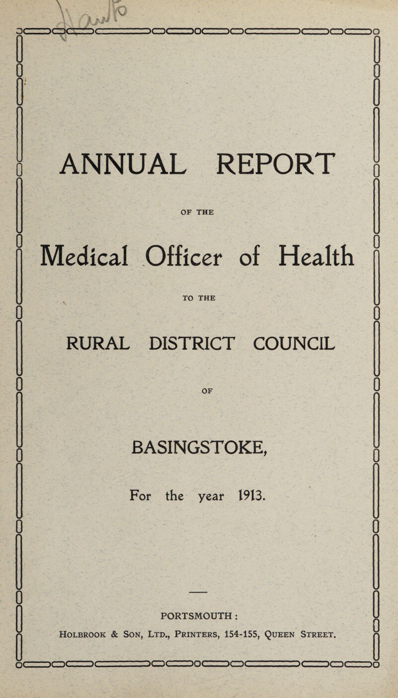 DCDC ANNUAL REPORT OF THE Medical Officer of Health TO THE RURAL DISTRICT COUNCIL n OF BASINGSTOKE, For the year 1913. PORTSMOUTH: Holbrook & Son, Ltd., Printers, 154-155, Queen Street. n( -)C DCDCZZDOCIZZDCDC or- u it )D 5CDC