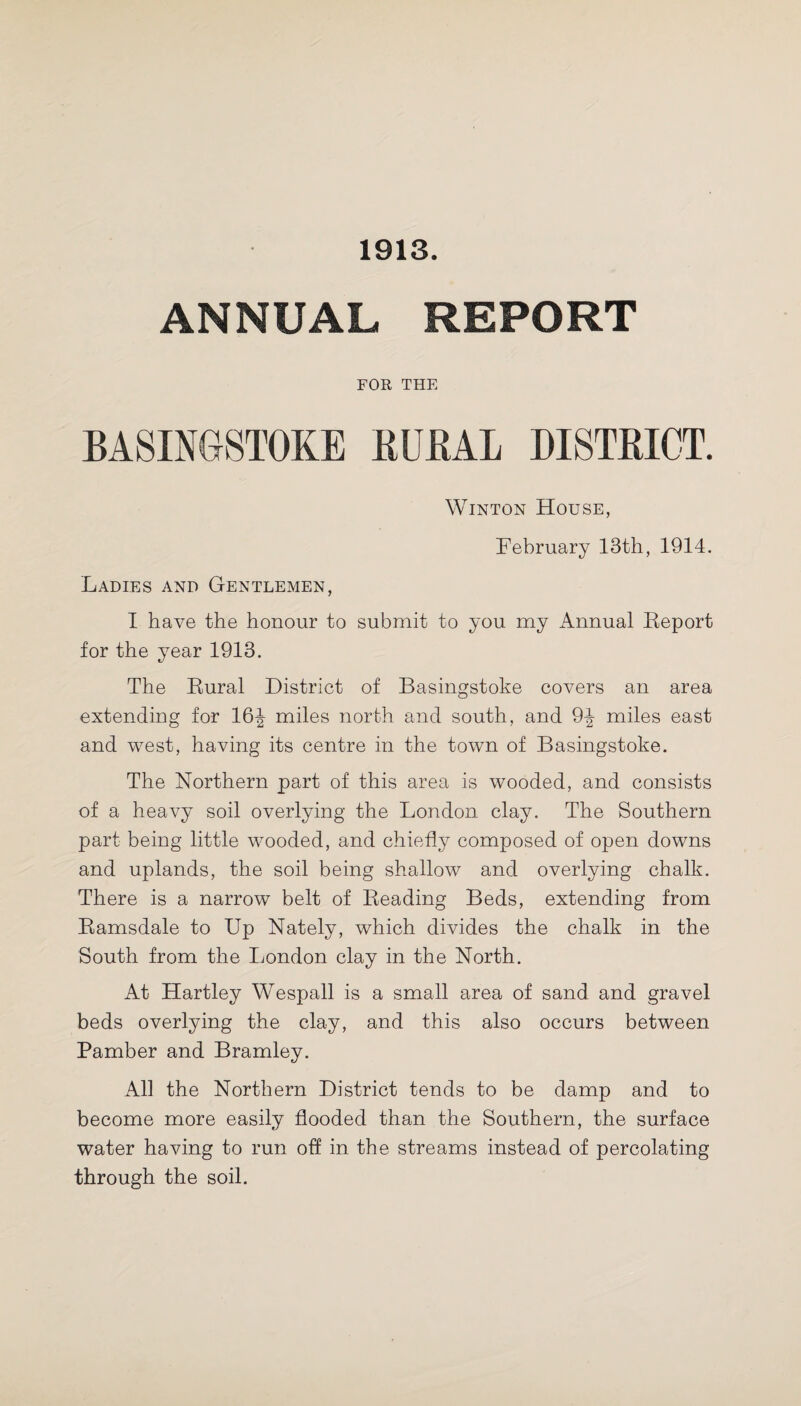 1913. ANNUAL REPORT FOR THE BASINGSTOKE RURAL DISTRICT. Winton House, February 13th, 1914. Ladies and Gentlemen, I have the honour to submit to you my Annual Report for the year 1913. The Rural District of Basingstoke covers an area extending for 16^ miles north and south, and 9^ miles east and west, having its centre in the town of Basingstoke. The Northern part of this area is wooded, and consists of a heavy soil overlying the London clay. The Southern part being little wooded, and chiefly composed of open downs and uplands, the soil being shallow and overlying chalk. There is a narrow belt of Reading Beds, extending from Ramsdale to Up Nately, which divides the chalk in the South from the London clay in the North. At Hartley Wespall is a small area of sand and gravel beds overlying the clay, and this also occurs between Pamber and Bramley. All the Northern District tends to be damp and to become more easily flooded than the Southern, the surface water having to run off in the streams instead of percolating through the soil.
