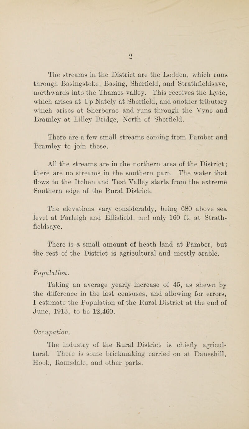 The streams in the District are the Lodden, which runs through Basingstoke, Basing, Sherfield, and Strathfieldsaye, northwards into the Thames valley. This receives the Lyde, which arises at Up Nately at Sherfield, and another tributary which arises at Sherborne and runs through the Yyne and Bramley at Lilley Bridge, North of Sherfield. There are a few small streams coming from Pamber and Bramley to join these. All the streams are in the northern area of the District; there are no streams in the southern part. The water that flows to the Itchen and Test Valley starts from the extreme Southern edge of the Bural District. The elevations vary considerably, being 680 above sea level at Farleigh and Ellisfield, and only 160 ft. at Strath¬ fieldsaye. There is a small amount of heath land at Pamber> but the rest of the District is agricultural and mostly arable. Population. Taking an average yearly increase of 45, as shewn by the difference in the last censuses, and allowing for errors, I estimate the Population of the Rural District at the end of June, 1913, to be 12,460. Occupation. The industry of the Rural District is chiefly agricul¬ tural. There is some brickmaking carried on at Daneshill, Hook, Ramsdale, and other parts.