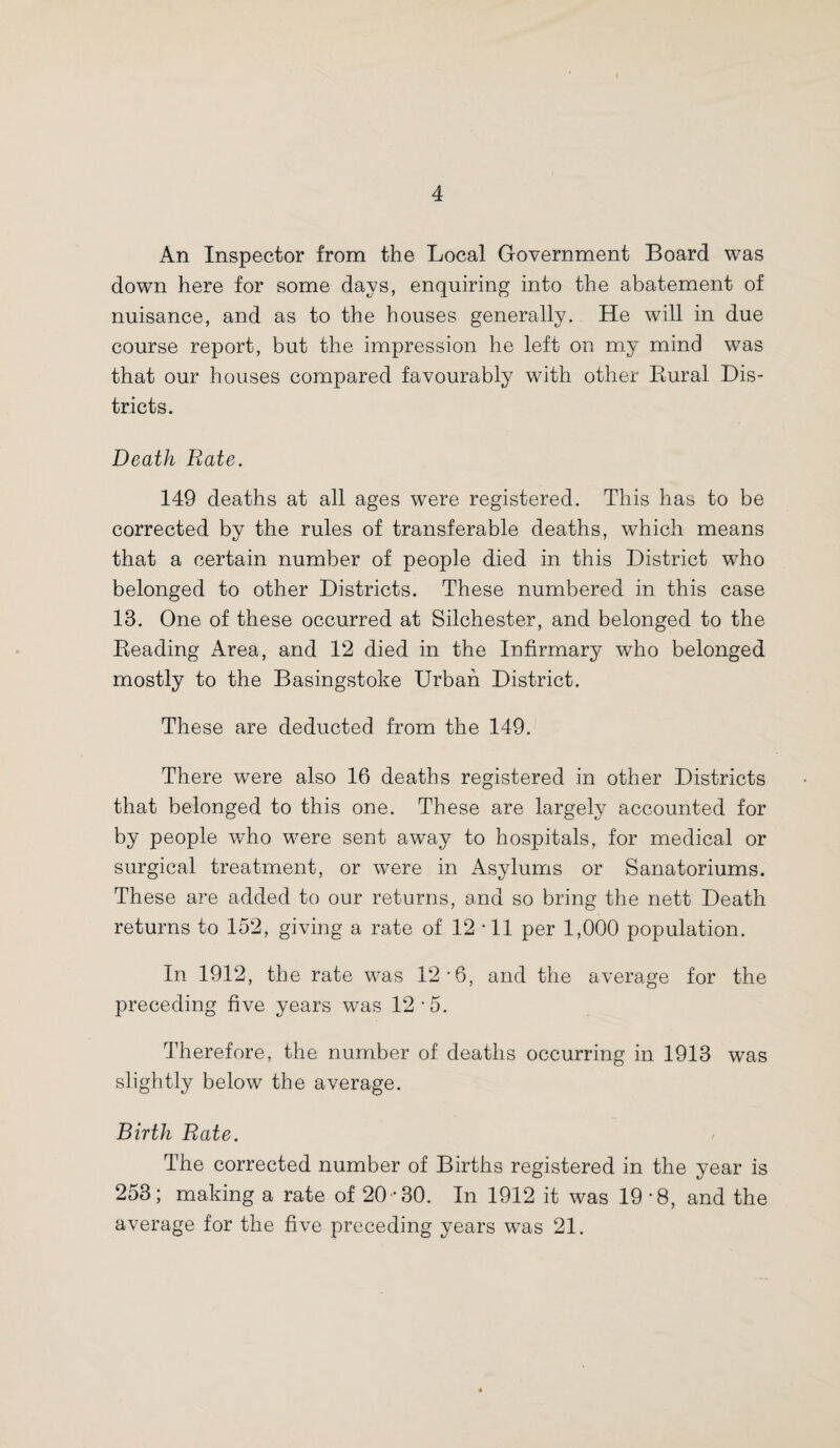An Inspector from the Local Government Board was down here for some days, enquiring into the abatement of nuisance, and as to the houses generally. He will in due course report, but the impression he left on my mind was that our houses compared favourably with other Bural Dis¬ tricts. Death Rate. 149 deaths at all ages were registered. This has to be corrected by the rules of transferable deaths, which means that a certain number of people died in this District who belonged to other Districts. These numbered in this case 13. One of these occurred at Silchester, and belonged to the Beading Area, and 12 died in the Infirmary who belonged mostly to the Basingstoke Urban District. These are deducted from the 149. There were also 16 deaths registered in other Districts that belonged to this one. These are largely accounted for by people who were sent away to hospitals, for medical or surgical treatment, or were in Asylums or Sanatoriums. These are added to our returns, and so bring the nett Death returns to 152, giving a rate of 12 • 11 per 1,000 population. In 1912, the rate was 12-6, and the average for the preceding five years was 12-5. Therefore, the number of deaths occurring in 1913 was slightly below the average. Birth Rate. The corrected number of Births registered in the year is 253; making a rate of 20-30. In 1912 it was 19*8, and the average for the five preceding years was 21.