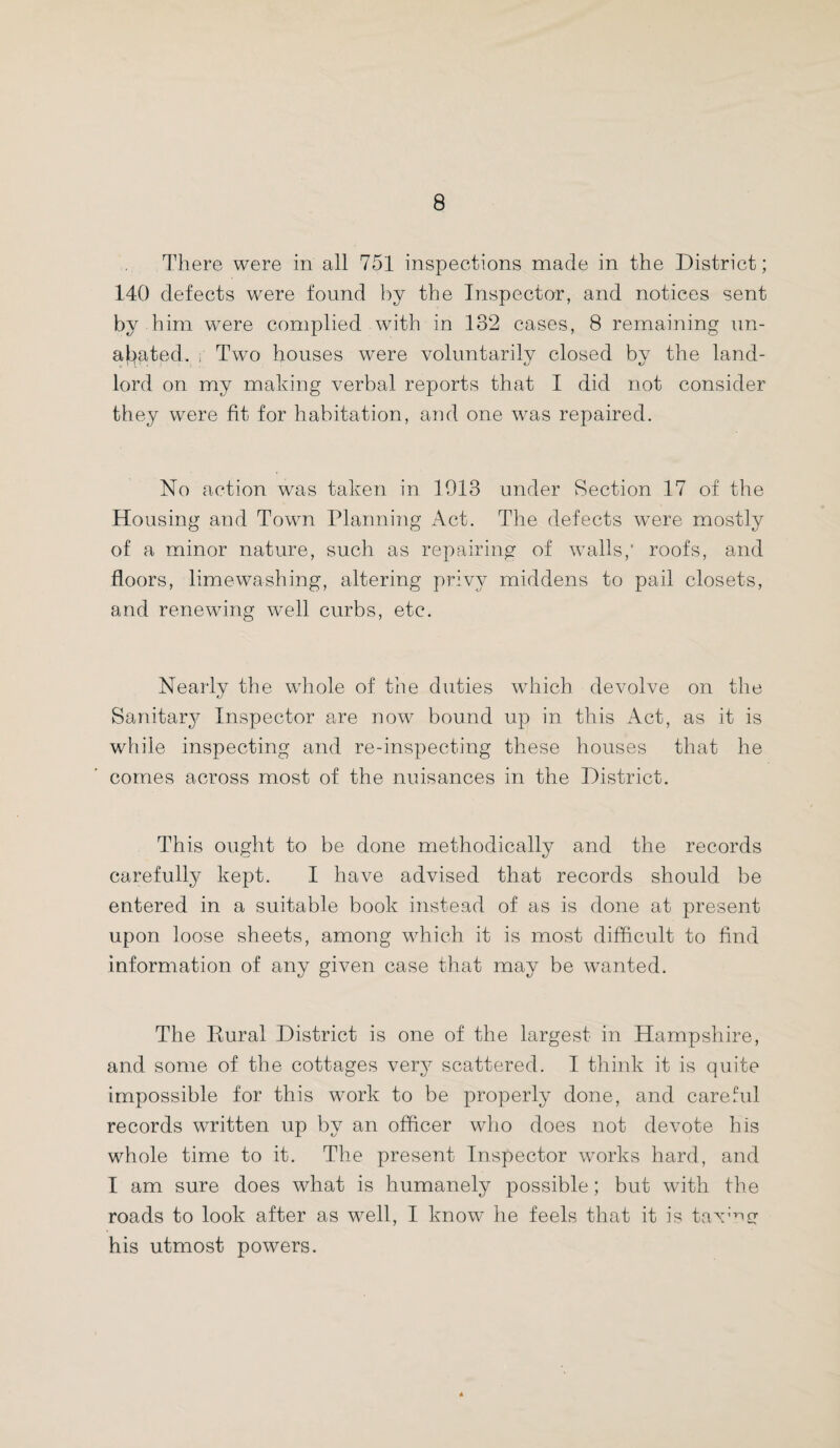 There were in all 751 inspections made in the District; 140 defects wrere found by the Inspector, and notices sent by him were complied with in 132 cases, 8 remaining un¬ abated. ; Two houses were voluntarily closed by the land¬ lord on my making verbal reports that I did not consider they were fit for habitation, and one wras repaired. No action was taken in 1913 under Section 17 of the Housing and Town Planning Act. The defects wrere mostly of a minor nature, such as repairing of walls,* roofs, and floors, limewashing, altering privy middens to pail closets, and renewing well curbs, etc. Nearly the whole of the duties which devolve on the Sanitary Inspector are now bound up in this Act, as it is while inspecting and re-inspecting these houses that he comes across most of the nuisances in the District. This ought to be done methodically and the records carefully kept. I have advised that records should be entered in a suitable book instead of as is done at present upon loose sheets, among which it is most difficult to find information of any given case that may be wanted. The Dural District is one of the largest in Hampshire, and some of the cottages very scattered. I think it is quite impossible for this work to be properly done, and careful records written up by an officer who does not devote his whole time to it. The present Inspector works hard, and I am sure does what is humanely possible; but with the roads to look after as well, I know he feels that it is taxAgr his utmost powers.