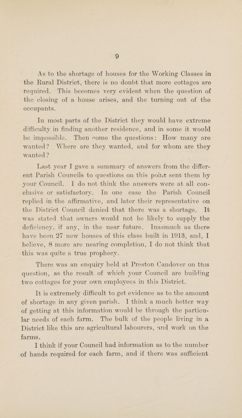 As to the shortage of houses for the Working Classes in the Rural District, there is no doubt that more cottages are required. This becomes very evident when the question of the closing of a house arises, and the turning out of the occupants. In most parts of the District they would have extreme difficulty in finding another residence, and in some it would be impossible. Then come the questions : How many are wanted? Where are they wanted, and for whom are they wanted ? Last year I gave a summary of answers from the differ¬ ent Parish Councils to questions on this point; sent them by your Council. I do not think the answers were at all con¬ clusive or satisfactory. In one case the Parish Council replied in the affirmative, and later their representative on the District Council denied that there was a shortage. It was stated that owners would not be likely to supply the deficiency, if any, in the near future. Inasmuch as there have been 27 new houses of this class built in 1913, and, I believe, 8 more are nearing completion, I do not think that this was quite a true prophecy. There was an enquiry held at Preston Candover on this question, as the result of which your Council are building two cottages for your own employees in this District. It is extremely difficult to get evidence as to the amount of shortage in any given parish. I think a much better way of getting at this information would be through the particu¬ lar needs of each farm. The bulk of the people living in a District like this are agricultural labourers, and work on the farms. I think if vour Council had information as to the number of hands required for each farm, and if there was sufficient