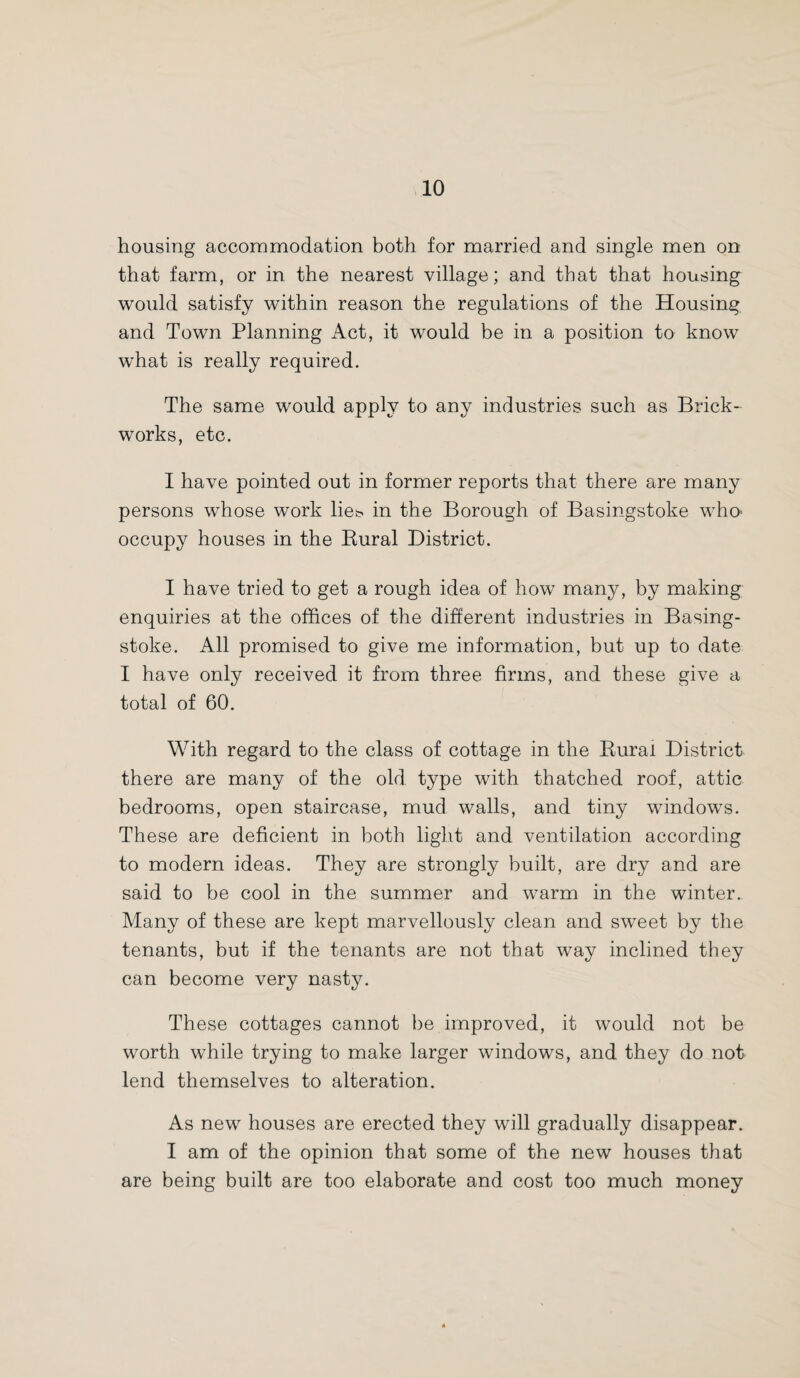 housing accommodation both for married and single men on that farm, or in the nearest village; and that that housing would satisfy within reason the regulations of the Housing and Town Planning Act, it would be in a position to know what is really required. The same would apply to any industries such as Brick¬ works, etc. I have pointed out in former reports that there are many persons whose work lie!? in the Borough of Basingstoke who- occupy houses in the Rural District. I have tried to get a rough idea of how many, by making enquiries at the offices of the different industries in Basing¬ stoke. All promised to give me information, but up to date I have only received it from three firms, and these give a total of 60. With regard to the class of cottage in the Rural District there are many of the old type with thatched roof, attic bedrooms, open staircase, mud walls, and tiny windows. These are deficient in both light and ventilation according to modern ideas. They are strongly built, are dry and are said to be cool in the summer and warm in the winter. Many of these are kept marvellously clean and sweet by the tenants, but if the tenants are not that way inclined they can become very nasty. These cottages cannot be improved, it would not be worth while trying to make larger windows, and they do not lend themselves to alteration. As new houses are erected they will gradually disappear. I am of the opinion that some of the new houses that are being built are too elaborate and cost too much money
