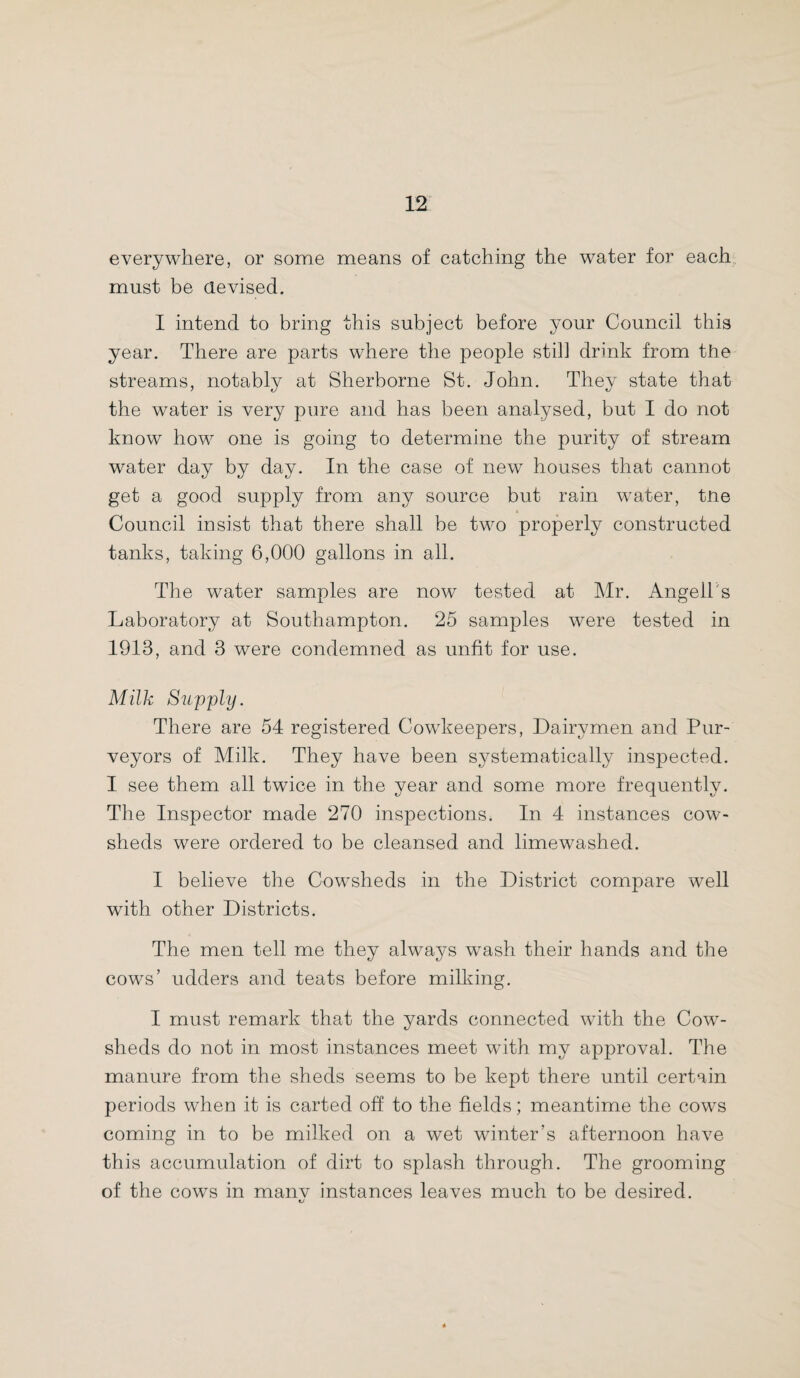 everywhere, or some means of catching the water for each must be devised. I intend to bring this subject before your Council this year. There are parts where the people still drink from the streams, notably at Sherborne St. John. They state that the water is very pure and has been analysed, but I do not know how one is going to determine the purity of stream water day by day. In the case of new houses that cannot get a good supply from any source but rain water, the Council insist that there shall be two properly constructed tanks, taking 6,000 gallons in all. The water samples are now tested at Mr. Angell's Laboratory at Southampton. 25 samples were tested in 1913, and 3 were condemned as unfit for use. Milk Supply. There are 54 registered Cowkeepers, Dairymen and Pur¬ veyors of Milk. They have been systematically inspected. I see them all twice in the year and some more frequently. The Inspector made 270 inspections. In 4 instances cow¬ sheds were ordered to be cleansed and limewashed. I believe the Cowsheds in the District compare well with other Districts. The men tell me they always wash their hands and the cows’ udders and teats before milking. I must remark that the yards connected with the Cow¬ sheds do not in most instances meet with my approval. The manure from the sheds seems to be kept there until certain periods when it is carted off to the fields; meantime the cows coming in to be milked on a wet winter’s afternoon have this accumulation of dirt to splash through. The grooming of the cows in manv instances leaves much to be desired.