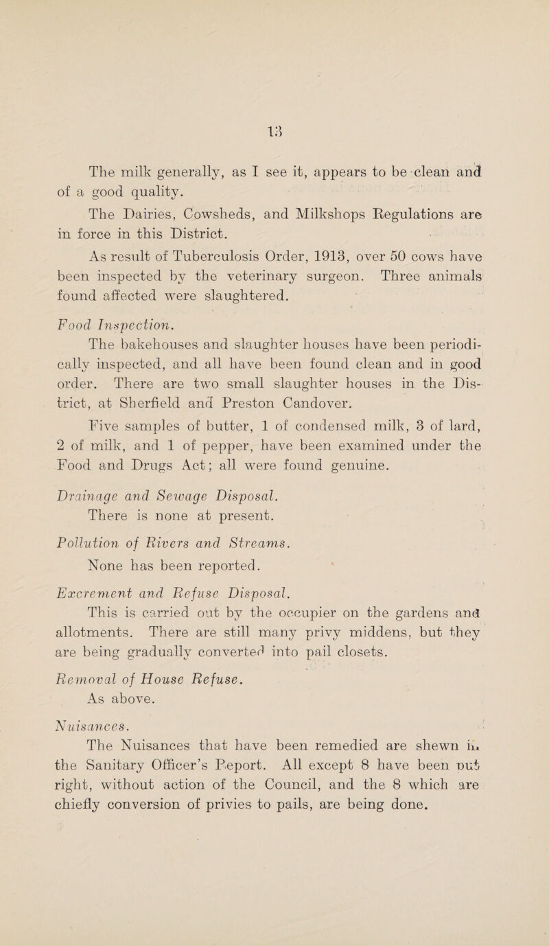 of a good quality. The Dairies, Cowsheds, and Milkshops Regulations are in force in this District. As result of Tuberculosis Order, 1913, over 50 cows have been inspected by the veterinary surgeon. Three animals found affected were slaughtered. Food Inspection. The bakehouses and slaughter houses have been periodi¬ cally inspected, and all have been found clean and in good order. There are two small slaughter houses in the Dis¬ trict, at Sherfield and Preston Candover. Five samples of butter, 1 of condensed milk, 3 of lard, 2 of milk, and 1 of pepper, have been examined under the Food and Drugs Act; all were found genuine. Drainage and Sewage Disposal. There is none at present. Pollution of Rivers and Streams. None has been reported. Excrement and Refuse Disposal. This is carried out by the occupier on the gardens and allotments. There are still many privy middens, but they are being gradually converted into pail closets. Removal of House Refuse. As above. Nuisances. The Nuisances that have been remedied are shewn in the Sanitary Officer’s Report. All except 8 have been nut right, without action of the Council, and the 8 which are chiefly conversion of privies to pails, are being done.