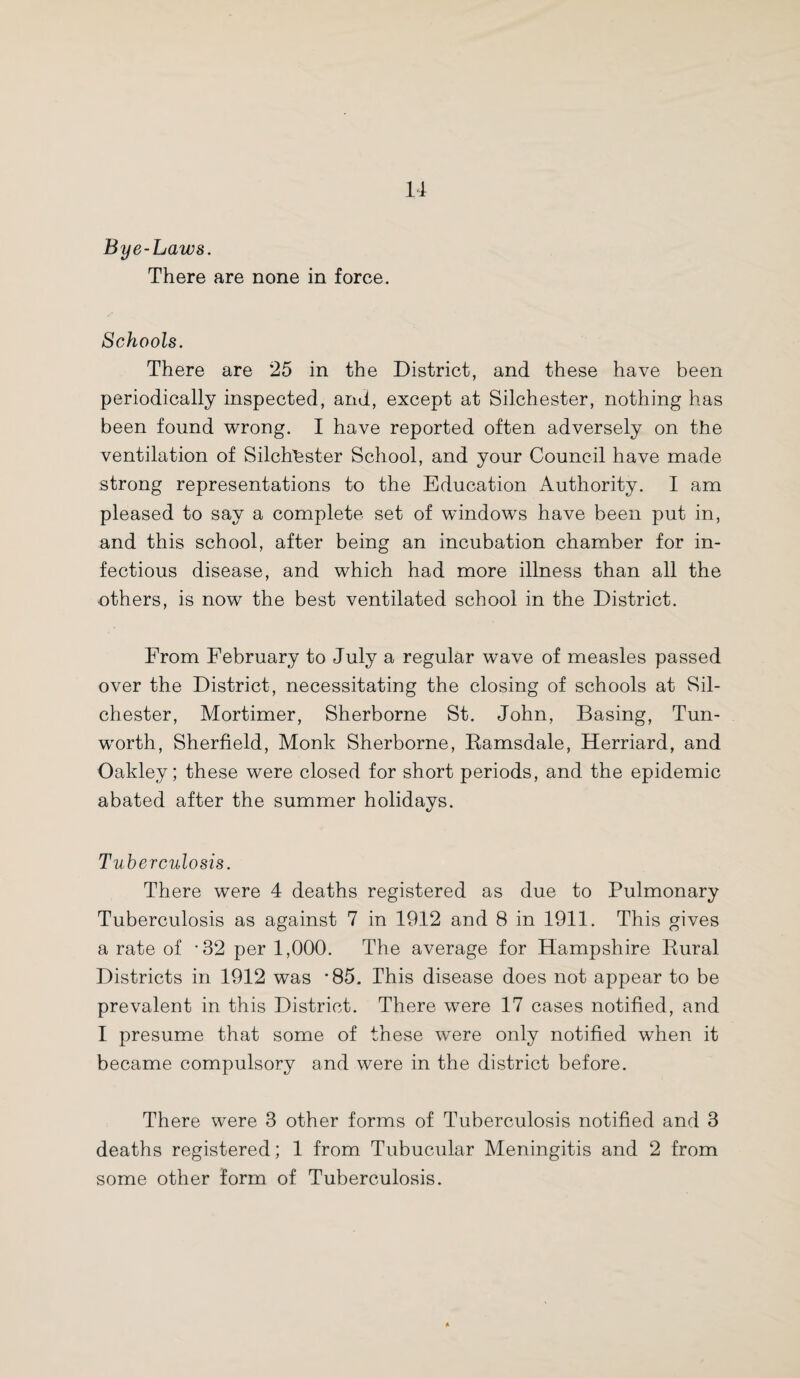 u Bye-Laws. There are none in force. Schools. There are 25 in the District, and these have been periodically inspected, and, except at Silchester, nothing has been found wrong. I have reported often adversely on the ventilation of Silchester School, and your Council have made strong representations to the Education Authority. I am pleased to say a complete set of windows have been put in, and this school, after being an incubation chamber for in¬ fectious disease, and which had more illness than all the others, is now the best ventilated school in the District. From February to July a regular wave of measles passed over the District, necessitating the closing of schools at Sil¬ chester, Mortimer, Sherborne St. John, Basing, Tun- worth, Sherfield, Monk Sherborne, Ramsdale, Herriard, and Oakley; these were closed for short periods, and the epidemic abated after the summer holidays. Tuberculosis. There were 4 deaths registered as due to Pulmonary Tuberculosis as against 7 in 1912 and 8 in 1911. This gives a rate of -32 per 1,000. The average for Hampshire Rural Districts in 1912 was *85. This disease does not appear to be prevalent in this District. There were 17 cases notified, and I presume that some of these were only notified when it became compulsory and were in the district before. There were 3 other forms of Tuberculosis notified and 3 deaths registered; 1 from Tubucular Meningitis and 2 from some other form of Tuberculosis.