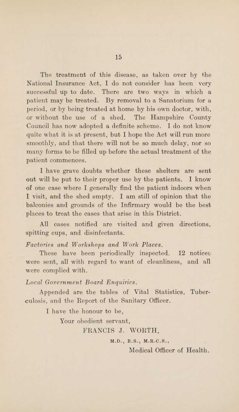 The treatment of this disease, as taken over by the National Insurance Act, I do not consider has been very successful up to date. There are two ways in which a patient may be treated. By removal to a Sanatorium for a period, or by being treated at home by his own doctor, with, or without the use of a shed. The Hampshire County Council has now adopted a definite scheme. I do not know quite what it is at present, but I hope the Act will run more smoothly, and that there will not be so much delay, nor so many forms to be filled up before the actual treatment of the patient commences. I have grave doubts whether these shelters are sent out will be put to their proper use by the patients. I know of one case where I generally find the patient indoors when I visit, and the shed empty. I am still of opinion that the balconies and grounds of the Infirmary would be the best places to treat the cases that arise in this District. All cases notified are visited and given directions, spitting cups, and disinfectants. Factories and Workshops and Work Places. These have been periodically inspected. 12 notices were sent, all with regard to want of cleanliness, and all were complied with. Local Government Board Enquiries. Appended are the tables of Vital Statistics, Tuber¬ culosis, and the Report of the Sanitary Officer. I have the honour to be, Your obedient servant, FRANCIS J. WORTH, M.D., B.S., M.R.C.S., Medical Officer of Health.