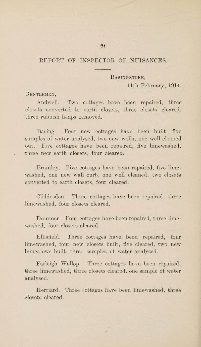 REPORT OF INSPECTOR OF NUISANCES. BaSINCxSTOKE, 11th February, 19] 4. Gentlemen, An dwell. Two cottages have been repaired, three closets converted to eartn closets, three closets cleared, three rubbish heaps removed. Basing. Four new cottages have been built, five samples of water analysed, two new wells, one well cleaned out. Five cottages have been repaired, five limewashed, three new earth closets, four cleared. Bramley. Five cottages have been repaired, five lime- washed, one new wall curb, one well cleaned, two closets converted to earth closets, four cleared. Cliddesden. Three cottages have been repaired, three limewashed, four closets cleared. Bummer. Four cottages have been repaired, three lime¬ washed, four closets cleared. Ellisfield. Three cottages have been repaired, four limewashed, four new closets built, five cleared, two new bungalows built, three samples of water analysed. Farleigh Wallop. Three cottages have been repaired, three limewashed, three closets cleared, one sample of water analysed. Herriard. Three cottages have been limewashed, three closets cleared.