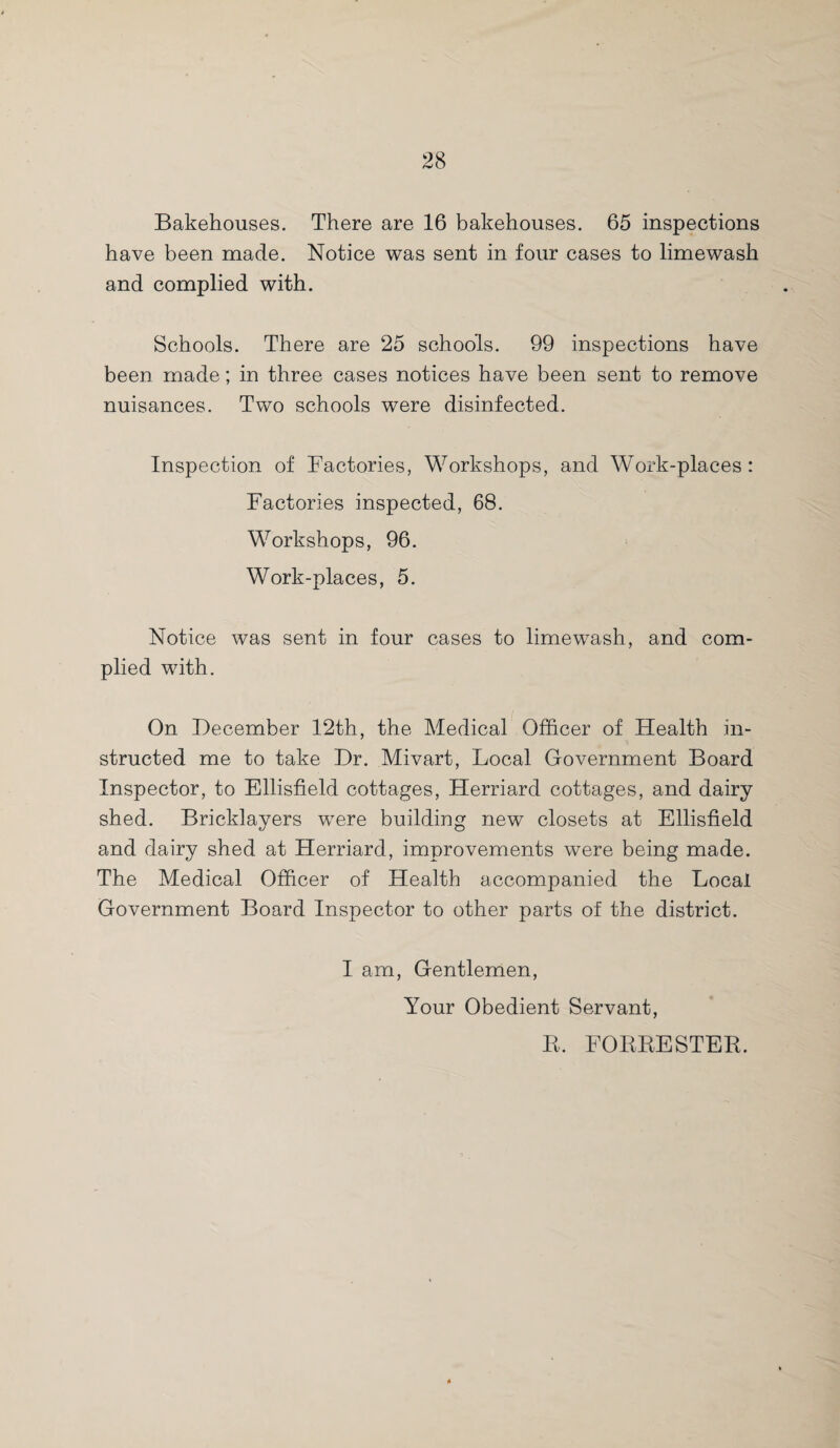 Bakehouses. There are 16 bakehouses. 65 inspections have been made. Notice was sent in four cases to limewash and complied with. Schools. There are 25 schools. 99 inspections have been made; in three cases notices have been sent to remove nuisances. Two schools were disinfected. Inspection of Factories, Workshops, and Work-places: Factories inspected, 68. Workshops, 96. Work-places, 5. Notice was sent in four cases to limewash, and com¬ plied with. On December 12th, the Medical Officer of Health in¬ structed me to take Dr. Mivart, Local Government Board Inspector, to Ellisfield cottages, Herriard cottages, and dairy shed. Bricklayers were building new closets at Ellisfield and dairy shed at Herriard, improvements were being made. The Medical Officer of Health accompanied the Local Government Board Inspector to other parts of the district. I am, Gentlemen, Your Obedient Servant, R, FORRESTER.